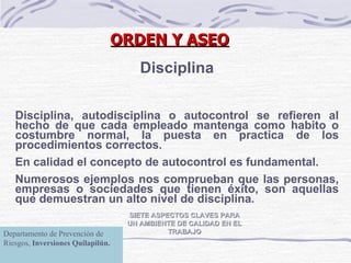 SIETE ASPECTOS CLAVES PARA UN AMBIENTE DE CALIDAD EN EL TRABAJO Disciplina Disciplina, autodisciplina o autocontrol se refieren al hecho de que cada empleado mantenga como habito o costumbre normal, la puesta en practica de los procedimientos correctos. En calidad el concepto de autocontrol es fundamental. Numerosos ejemplos nos comprueban que las personas, empresas o sociedades que tienen éxito, son aquellas que demuestran un alto nivel de disciplina. ORDEN Y ASEO Departamento de Prevención de Riesgos,  Inversiones Quilapilún. 