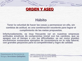 SIETE ASPECTOS CLAVES PARA UN AMBIENTE DE CALIDAD EN EL TRABAJO Hábito Tener la voluntad de hacer las cosas y permanecer en ello, sin cambios de actitud, es una combinación excelente para lograr el cumplimiento de las metas propuestas. Infortunadamente, es muy frecuente ver en nuestras empresas actitudes emotivas de compromiso inicial con los cambios, que se apagan con el tiempo o con las dificultades: es así como pueden encontrarse numerosos ejemplos de inconstancia en la vida laboral, con grandes perjuicios para la competitividad y logro de calidad. ORDEN Y ASEO Departamento de Prevención de Riesgos,  Inversiones Quilapilún. 