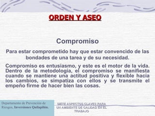 SIETE ASPECTOS CLAVES PARA UN AMBIENTE DE CALIDAD EN EL TRABAJO Compromiso Para estar comprometido hay que estar convencido de las bondades de una tarea y de su necesidad. Compromiso es entusiasmo, y este es el motor de la vida. Dentro de la metodología, el compromiso se manifiesta cuando se mantiene una actitud positiva y flexible hacia los cambios, se simpatiza con ellos y se transmite el empeño firme de hacer bien las cosas. ORDEN Y ASEO Departamento de Prevención de Riesgos,  Inversiones Quilapilún. 