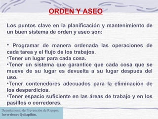 ORDEN Y ASEO Los puntos clave en la planificación y mantenimiento de un buen sistema de orden y aseo son: Programar de manera ordenada las operaciones de cada tarea y el flujo de los trabajos.  Tener un lugar para cada cosa.  Tener un sistema que garantice que cada cosa que se mueve de su lugar es devuelta a su lugar después del uso.  Tener contenedores adecuados para la eliminación de los desperdicios.  Tener espacio suficiente en las áreas de trabajo y en los pasillos o corredores.  Departamento de Prevención de Riesgos,  Inversiones Quilapilún. 