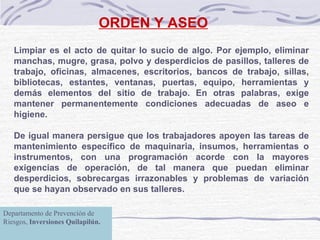 ORDEN Y ASEO Limpiar es el acto de quitar lo sucio de algo. Por ejemplo, eliminar manchas, mugre, grasa, polvo y desperdicios de pasillos, talleres de trabajo, oficinas, almacenes, escritorios, bancos de trabajo, sillas, bibliotecas, estantes, ventanas, puertas, equipo, herramientas y demás elementos del sitio de trabajo. En otras palabras, exige mantener permanentemente condiciones adecuadas de aseo e higiene.   De igual manera persigue que los trabajadores apoyen las tareas de mantenimiento específico de maquinaria, insumos, herramientas o instrumentos, con una programación acorde con la mayores exigencias de operación, de tal manera que puedan eliminar desperdicios, sobrecargas irrazonables y problemas de variación que se hayan observado en sus talleres. Departamento de Prevención de Riesgos,  Inversiones Quilapilún. 