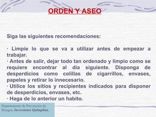 ORDEN Y ASEO Siga las siguientes recomendaciones:   · Limpie lo que se va a utilizar antes de empezar a trabajar. · Antes de salir, dejar todo tan ordenado y limpio como se requiere encontrar al día siguiente. Disponga de desperdicios como colillas de cigarrillos, envases, papeles y retirar lo innecesario. · Utilice los sitios y recipientes indicados para disponer de desperdicios, envases, etc. · Haga de lo anterior un habito. Departamento de Prevención de Riesgos,  Inversiones Quilapilún. 