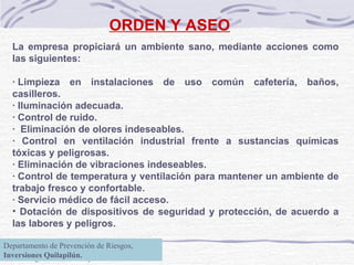 ORDEN Y ASEO La empresa propiciará un ambiente sano, mediante acciones como las siguientes:   · Limpieza en instalaciones de uso común cafetería, baños, casilleros. · Iluminación adecuada. · Control de ruido.  ·  Eliminación de olores indeseables. · Control en ventilación industrial frente a sustancias químicas tóxicas y peligrosas. · Eliminación de vibraciones indeseables. · Control de temperatura y ventilación para mantener un ambiente de trabajo fresco y confortable. · Servicio médico de fácil acceso.  Dotación de dispositivos de seguridad y protección, de acuerdo a las labores y peligros.   Departamento de Prevención de Riesgos,  Inversiones Quilapilún. 