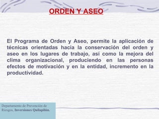 ORDEN Y ASEO El Programa de Orden y Aseo, permite la aplicación de técnicas orientadas hacia la conservación del orden y aseo en los lugares de trabajo, así como la mejora del clima organizacional, produciendo en las personas efectos de motivación y en la entidad, incremento en la productividad.   Departamento de Prevención de Riesgos,  Inversiones Quilapilún. 