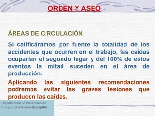 ORDEN Y ASEO ÁREAS DE CIRCULACIÓN   Si calificáramos por fuente la totalidad de los accidentes que ocurren en el trabajo ,  las caídas ocuparían el segundo lugar y del 100% de estos eventos la mitad suceden en  el área de producción .  Aplicando las siguientes recomendaciones podremos evitar las graves lesiones que producen las caídas.   Departamento de Prevención de Riesgos,  Inversiones Quilapilún. 