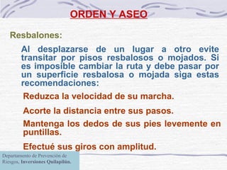 ORDEN Y ASEO Resbalones:   Al desplazarse de un lugar a otro evite transitar por pisos resbalosos o mojados. Si es imposible cambiar la ruta y debe pasar por un  superficie  resbalosa o mojad a  siga estas recomendaciones: Reduzca la velocidad de su marcha. Acorte la distancia entre sus pasos. Mantenga los dedos de sus pies levemente en   puntillas. Efectué sus giros con amplitud.   Departamento de Prevención de Riesgos,  Inversiones Quilapilún. 