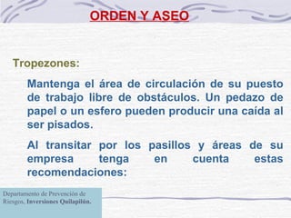 ORDEN Y ASEO Tropezones:   Mantenga el área de circulación de su  puesto de trabajo  libre de obstáculos. Un pedazo de papel o un esfero pueden producir una caída al ser pisados. Al transitar por los pasillos y áreas de su empresa tenga en cuenta estas recomendaciones: Departamento de Prevención de Riesgos,  Inversiones Quilapilún. 