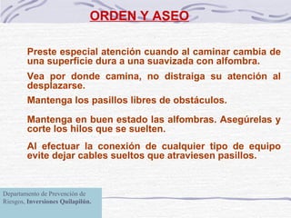 ORDEN Y ASEO Preste especial atención cuando al caminar cambia de una superficie dura a una suavizada con alfombra. Vea por donde camina, no distraiga su atención al desplazarse. Mantenga los pasillos libres de obstáculos. Mantenga en buen estado las alfombras. Asegúrelas y corte los hilos que se suelten. Al efectuar la conexión de cualquier tipo de equipo evite dejar cables sueltos que atraviesen pasillos. Departamento de Prevención de Riesgos,  Inversiones Quilapilún. 