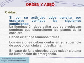 ORDEN Y ASEO Caídas:  Si por su actividad debe transitar por escaleras verifique las siguientes condiciones: La iluminación debe evitar que se produzcan sombras que distorsionen los planos de la escalera. Deben existir pasamanos firmes. Los escalones deben contar en su superficie de apoyo con cinta antideslizante. En caso de falla eléctrica debe existir sistema de iluminación de emergencia. Departamento de Prevención de Riesgos,  Inversiones Quilapilún. 