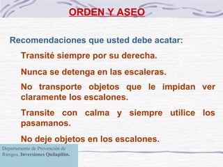 ORDEN Y ASEO Recomendaciones que usted debe acatar: Transité siempre por su derecha. Nunca se detenga en las escaleras. No transporte objetos que le impidan ver claramente los escalones. Transite con calma y siempre utilice los pasamanos. No deje objetos en los escalones.   Departamento de Prevención de Riesgos,  Inversiones Quilapilún. 
