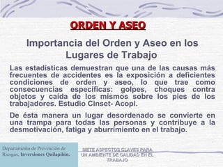 ORDEN Y ASEO SIETE ASPECTOS CLAVES PARA UN AMBIENTE DE CALIDAD EN EL TRABAJO Importancia del Orden y Aseo en los Lugares de Trabajo   Las estadísticas demuestran que una de las causas más frecuentes de accidentes es la exposición a deficientes condiciones de orden y aseo, lo que trae como consecuencias específicas: golpes, choques contra objetos y caída de los mismos sobre los pies de los trabajadores. Estudio Cinset- Acopi.   De ésta manera un lugar desordenado se convierte en una trampa para todas las personas y contribuye a la desmotivación, fatiga y aburrimiento en el trabajo.   Departamento de Prevención de Riesgos, Inversiones Quilapilún. Departamento de Prevención de Riesgos,  Inversiones Quilapilún. Departamento de Prevención de Riesgos,  Inversiones Quilapilún. 