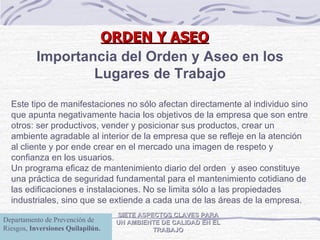ORDEN Y ASEO SIETE ASPECTOS CLAVES PARA UN AMBIENTE DE CALIDAD EN EL TRABAJO Importancia del Orden y Aseo en los Lugares de Trabajo Este tipo de manifestaciones no sólo afectan directamente al individuo sino que apunta negativamente hacia los objetivos de la empresa que son entre otros: ser productivos, vender y posicionar sus productos, crear un ambiente agradable al interior de la empresa que se refleje en la atención al cliente y por ende crear en el mercado una imagen de respeto y confianza en los usuarios.   Un programa eficaz de mantenimiento diario del orden  y aseo  constituye una práctica de   seguridad fundamental para el mantenimiento cotidiano de las edificaciones e instalaciones. No se   limita sólo a las propiedades industriales, sino que se extiende a cada una de las áreas de la   empresa. Departamento de Prevención de Riesgos,  Inversiones Quilapilún. 