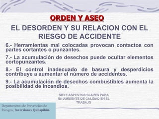 ORDEN Y ASEO SIETE ASPECTOS CLAVES PARA UN AMBIENTE DE CALIDAD EN EL TRABAJO EL DESORDEN Y SU RELACION CON EL RIESGO DE ACCIDENTE 6.- Herramientas mal colocadas provocan contactos con partes cortantes o punzantes. 7.- La acumulación de desechos puede ocultar elementos cortopunzantes. 8.- El control inadecuado de basura y desperdicios contribuye a aumentar el número de accidentes. 9.- La acumulación de desechos combustibles aumenta la posibilidad de incendios.   Departamento de Prevención de Riesgos,  Inversiones Quilapilún. 