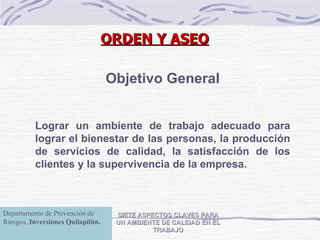 ORDEN Y ASEO SIETE ASPECTOS CLAVES PARA UN AMBIENTE DE CALIDAD EN EL TRABAJO Objetivo General Lograr un ambiente de trabajo adecuado para lograr el bienestar de las personas, la producción de servicios de calidad, la satisfacción de los clientes y la supervivencia de la empresa. Departamento de Prevención de Riesgos,  Inversiones Quilapilún. 