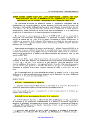 Guía para Equipos Directivos y Profesorado de Andalucía



ORDEN DE 10 DE AGOSTO DE 2007, POR LA QUE SE ESTABLECE LA ORDENACIÓN DE LA
   EVALUACIÓN DEL PROCESO DE APRENDIZAJE DEL ALUMNADO DE EDUCACIÓN
    SECUNDARIA OBLIGATORIA EN LA COMUNIDAD AUTÓNOMA DE ANDALUCÍA.

    La Comunidad Autónoma de Andalucía ostenta la competencia compartida para el
establecimiento de los planes de estudio, incluida la ordenación curricular, de conformidad con lo
dispuesto en el artículo 52.2 del Estatuto de Autonomía para Andalucía, sin perjuicio de lo recogido
en el artículo 149.1.30.ª de la Constitución, a tenor del cual corresponde al Estado dictar las
normas básicas para el desarrollo del artículo 27 de la norma fundamental, a fin de garantizar el
cumplimiento de las obligaciones de los poderes públicos en esta materia.

    En el ejercicio de esta competencia, el Decreto 231/2007, de 31 de julio, ha establecido la
ordenación y las enseñanzas correspondientes a la educación secundaria obligatoria. En su
artículo 14 dispone que por Orden de la Consejería competente en materia de educación se
establecerá la ordenación de la evaluación del proceso de aprendizaje del alumnado, que será
continua y diferenciada según las distintas materias del currículo y tendrá en cuenta los diferentes
elementos que lo constituyen.

    Hay que tener en cuenta que, de acuerdo con el artículo 9.1 del Real Decreto 806/2006, de 30
de junio, por el que se establece el calendario de aplicación de la nueva ordenación del sistema
educativo, establecida por la Ley Orgánica 2/2006, de 3 de mayo, de Educación, la evaluación y
promoción del alumnado en la educación secundaria obligatoria se aplicarán a partir del año
académico 2007-2008.

    La presente Orden regula todo lo concerniente a la evaluación, promoción y titulación del
alumnado de esta etapa educativa, de conformidad con lo dispuesto en el mencionado Decreto
231/2007, de 31 de julio. En su regulación se han tenido en cuenta los elementos de los
documentos básicos de evaluación y los requisitos formales derivados del proceso de evaluación
que son precisos para garantizar la movilidad del alumnado que, para la educación básica, ha
establecido el Ministerio de Educación y Ciencia, mediante la Orden ECI/1845/2007, de 19 de
junio.

    Por todo ello y en virtud de lo dispuesto en el artículo 44.2 de la Ley 6/2006, de 24 de octubre,
del Gobierno de la Comunidad Autónoma de Andalucía, y en la disposición final tercera del Decreto
231/2007, de 31 de julio, la Consejera de Educación,

HA DISPUESTO

   Artículo 1. Objeto y ámbito de aplicación.

1. La presente Orden tiene por objeto regular la ordenación de la evaluación del proceso de
aprendizaje del alumnado de educación secundaria obligatoria en Andalucía.

2. Será de aplicación en todos los centros docentes de la Comunidad Autónoma de Andalucía que
imparten estas enseñanzas.

   Artículo 2. Normas generales de ordenación de la evaluación.

1. De conformidad con lo dispuesto en el Decreto 231/2007, de 31 de julio, por el que se establece
la ordenación y las enseñanzas correspondientes a la educación secundaria obligatoria en
Andalucía, la evaluación del proceso de aprendizaje del alumnado en esta etapa educativa será
continua y diferenciada según las distintas materias del currículo y tendrá en cuenta los diferen-
tes elementos que lo constituyen.

2. La evaluación será continua en cuanto estará inmersa en el proceso de enseñanza y
aprendizaje del alumnado con el fin de detectar las dificultades en el momento en que se


                                      www.legislacioneducativa.net
 