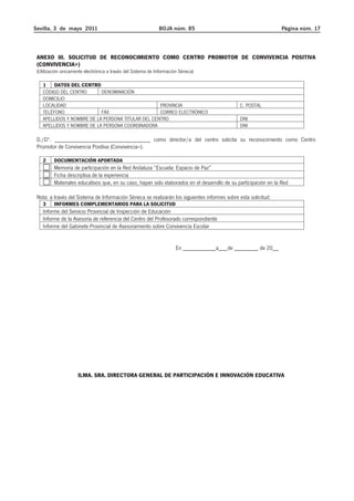 Sevilla, 3 de mayo 2011 BOJA núm. 85 Página núm. 17 
ANEXO III. SOLICITUD DE RECONOCIMIENTO COMO CENTRO PROMOTOR DE CONVIVENCIA POSITIVA 
(CONVIVENCIA+) 
(Utilización únicamente electrónica a través del Sistema de Información Séneca) 
1 DATOS DEL CENTRO 
CÓDIGO DEL CENTRO DENOMINACIÓN 
DOMICILIO 
LOCALIDAD PROVINCIA C. POSTAL 
TELÉFONO FAX CORREO ELECTRÓNICO 
APELLIDOS Y NOMBRE DE LA PERSONA TITULAR DEL CENTRO DNI 
APELLIDOS Y NOMBRE DE LA PERSONA COORDINADORA DNI 
D./Dª. ________________________________ como director/a del centro solicita su reconocimiento como Centro 
Promotor de Convivencia Positiva (Convivencia+). 
2 DOCUMENTACIÓN APORTADA 
Memoria de participación en la Red Andaluza “Escuela: Espacio de Paz” 
Ficha descriptiva de la experiencia 
Materiales educativos que, en su caso, hayan sido elaborados en el desarrollo de su participación en la Red 
Nota: a través del Sistema de Información Séneca se realizarán los siguientes informes sobre esta solicitud: 
3 INFORMES COMPLEMENTARIOS PARA LA SOLICITUD 
Informe del Servicio Provincial de Inspección de Educación 
Informe de la Asesoría de referencia del Centro del Profesorado correspondiente 
Informe del Gabinete Provincial de Asesoramiento sobre Convivencia Escolar 
En ___________a___de ________ de 20__ 
ILMA. SRA. DIRECTORA GENERAL DE PARTICIPACIÓN E INNOVACIÓN EDUCATIVA 
 