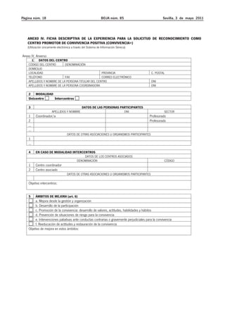 Página núm. 18 BOJA núm. 85 Sevilla, 3 de mayo 2011 
ANEXO IV. FICHA DESCRIPTIVA DE LA EXPERIENCIA PARA LA SOLICITUD DE RECONOCIMIENTO COMO 
CENTRO PROMOTOR DE CONVIVENCIA POSITIVA (CONVIVENCIA+) 
(Utilización únicamente electrónica a través del Sistema de Información Séneca) 
Anexo IV. Anverso 
1 DATOS DEL CENTRO 
CÓDIGO DEL CENTRO DENOMINACIÓN 
DOMICILIO 
LOCALIDAD PROVINCIA C. POSTAL 
TELÉFONO FAX CORREO ELECTRÓNICO 
APELLIDOS Y NOMBRE DE LA PERSONA TITULAR DEL CENTRO DNI 
APELLIDOS Y NOMBRE DE LA PERSONA COORDINADORA DNI 
2 MODALIDAD 
Unicentro Intercentros 
3 DATOS DE LAS PERSONAS PARTICIPANTES 
APELLIDOS Y NOMBRE DNI SECTOR 
1 Coordinador/a Profesorado 
2 Profesorado 
... 
... 
DATOS DE OTRAS ASOCIACIONES U ORGANISMOS PARTICIPANTES 
1 
... 
4 EN CASO DE MODALIDAD INTERCENTROS 
DATOS DE LOS CENTROS ASOCIADOS 
DENOMINACIÓN CÓDIGO 
1 Centro coordinador 
2 Centro asociado 
DATOS DE OTRAS ASOCIACIONES U ORGANISMOS PARTICIPANTES 
Objetivo intercentros: 
5 ÁMBITOS DE MEJORA (art. 6) 
a. Mejora desde la gestión y organización 
b. Desarrollo de la participación 
c. Promoción de la convivencia: desarrollo de valores, actitudes, habilidades y hábitos 
d. Prevención de situaciones de riesgo para la convivencia 
e. Intervenciones paliativas ante conductas contrarias o gravemente perjudiciales para la convivencia 
f. Reeducación de actitudes y restauración de la convivencia 
Objetivo de mejora en estos ámbitos: 
 