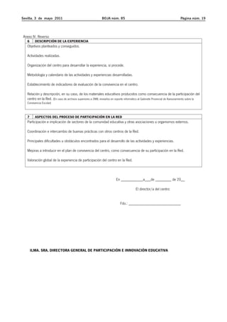 Sevilla, 3 de mayo 2011 BOJA núm. 85 Página núm. 19 
Anexo IV. Reverso 
6 DESCRIPCIÓN DE LA EXPERIENCIA 
Objetivos planteados y conseguidos. 
Actividades realizadas. 
Organización del centro para desarrollar la experiencia, si procede. 
Metodología y calendario de las actividades y experiencias desarrolladas. 
Establecimiento de indicadores de evaluación de la convivencia en el centro. 
Relación y descripción, en su caso, de los materiales educativos producidos como consecuencia de la participación del 
centro en la Red. (En caso de archivos superiores a 2MB, enviarlos en soporte informático al Gabinete Provincial de Asesoramiento sobre la 
Convivencia Escolar) 
7 ASPECTOS DEL PROCESO DE PARTICIPACIÓN EN LA RED 
Participación e implicación de sectores de la comunidad educativa y otras asociaciones u organismos externos. 
Coordinación e intercambio de buenas prácticas con otros centros de la Red. 
Principales dificultades u obstáculos encontrados para el desarrollo de las actividades y experiencias. 
Mejoras a introducir en el plan de convivencia del centro, como consecuencia de su participación en la Red. 
Valoración global de la experiencia de participación del centro en la Red. 
En ___________a___de ________ de 20__ 
El director/a del centro: 
Fdo.: __________________________ 
ILMA. SRA. DIRECTORA GENERAL DE PARTICIPACIÓN E INNOVACIÓN EDUCATIVA 
 