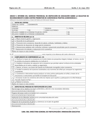 Página núm. 20 BOJA núm. 85 Sevilla, 3 de mayo 2011 
ANEXO V. INFORME DEL SERVICIO PROVINCIAL DE INSPECCIÓN DE EDUCACIÓN SOBRE LA SOLICITUD DE 
RECONOCIMIENTO COMO CENTRO PROMOTOR DE CONVIVENCIA POSITIVA (CONVIVENCIA+) 
(Utilización únicamente electrónica a través del Sistema de Información Séneca) 
1 DATOS DEL CENTRO 
CÓDIGO DEL CENTRO DENOMINACIÓN 
DOMICILIO 
LOCALIDAD PROVINCIA C. POSTAL 
TELÉFONO FAX CORREO ELECTRÓNICO 
APELLIDOS Y NOMBRE DE LA PERSONA TITULAR DEL CENTRO DNI 
APELLIDOS Y NOMBRE DE LA PERSONA COORDINADORA DNI 
2 ÁMBITOS DE MEJORA (art. 6) 
a. Mejora desde la gestión y organización 
b. Desarrollo de la participación 
c. Promoción de la convivencia: desarrollo de valores, actitudes, habilidades y hábitos 
d. Prevención de situaciones de riesgo para la convivencia 
e. Intervenciones paliativas ante conductas contrarias o gravemente perjudiciales para la convivencia 
f. Reeducación de actitudes y restauración de la convivencia 
Objetivo de mejora en estos ámbitos: 
D./Dª. ________________________________ como inspector/a de referencia del centro informa de: 
3 CUMPLIMIENTO DE COMPROMISOS (art. 14) 
a. Planificar la mejora de la convivencia en el centro desde una perspectiva integral y trabajar, al menos, uno de 
los ámbitos de actuación establecidos en el artículo 6. 
b. Establecer indicadores de evaluación de la convivencia que permitan valorar la eficacia de las actividades 
desarrolladas por el centro y realizar su seguimiento. 
c. Dedicar, al menos, una sesión del Claustro de Profesorado monográfica sobre convivencia. 
d. Facilitar la asistencia de la persona coordinadora a las reuniones de la Red que convoquen los organismos 
competentes. 
e. Coordinarse e intercambiar buenas prácticas con otros centros participantes en la Red, a través de los 
mecanismos e instrumentos que facilite la Consejería de Educación. 
f. Incorporar al plan de convivencia del centro las mejoras que le aporte su participación en la Red Andaluza 
“Escuela: Espacio de Paz”. 
g. Realizar la memoria. 
Objetivo de mejora en estos ámbitos: 
4 ASPECTOS DEL PROCESO DE PARTICIPACIÓN EN LA RED 
Nivel de logro de los objetivos de mejora pretendidos y atención a las necesidades detectadas 
0 1 2 3 4 5 6 7 8 9 10 
Progreso del propio centro en el ámbito de la convivencia 
0 1 2 3 4 5 6 7 8 9 10 
Implicación de los diferentes sectores de la comunidad educativa del centro 
0 1 2 3 4 5 6 7 8 9 10 
Integración de la perspectiva de género y coherencia con el plan de igualdad 
0 1 2 3 4 5 6 7 8 9 10 
Observaciones: 
En ___________a___de ________ de 20__ 
ILMA. SRA. DIRECTORA GENERAL DE PARTICIPACIÓN E INNOVACIÓN EDUCATIVA 
 