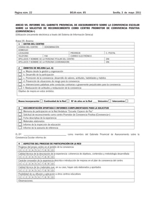 Página núm. 22 BOJA núm. 85 Sevilla, 3 de mayo 2011 
ANEXO VII. INFORME DEL GABINETE PROVINCIAL DE ASESORAMIENTO SOBRE LA CONVIVENCIA ESCOLAR 
SOBRE LA SOLICITUD DE RECONOCIMIENTO COMO CENTRO PROMOTOR DE CONVIVENCIA POSITIVA 
(CONVIVENCIA+) 
(Utilización únicamente electrónica a través del Sistema de Información Séneca) 
Anexo VII. Anverso 
1 DATOS DEL CENTRO 
CÓDIGO DEL CENTRO DENOMINACIÓN 
DOMICILIO 
LOCALIDAD PROVINCIA C. POSTAL 
TELÉFONO FAX CORREO ELECTRÓNICO 
APELLIDOS Y NOMBRE DE LA PERSONA TITULAR DEL CENTRO DNI 
APELLIDOS Y NOMBRE DE LA PERSONA COORDINADORA DNI 
2 ÁMBITOS DE MEJORA (art. 6) 
a. Mejora desde la gestión y organización 
b. Desarrollo de la participación 
c. Promoción de la convivencia: desarrollo de valores, actitudes, habilidades y hábitos 
d. Prevención de situaciones de riesgo para la convivencia 
e. Intervenciones paliativas ante conductas contrarias o gravemente perjudiciales para la convivencia 
f. Reeducación de actitudes y restauración de la convivencia 
Objetivo de mejora en estos ámbitos: 
Nueva incorporación Continuidad de la Red Nº de años en la Red ___ Unicentro Intercentros 
3 DOCUMENTACIÓN APORTADA E INFORMES CUMPLIMENTADOS PARA LA SOLICITUD 
Memoria de participación en la Red Andaluza “Escuela: Espacio de Paz” 
Solicitud de reconocimiento como centro Promotor de Convivencia Positiva (Convivencia+) 
Ficha descriptiva de la experiencia 
Materiales elaborados 
Informe de la inspección de educación 
Informe de la asesoría de referencia 
D./Dª. ________________________________ como miembro del Gabinete Provincial de Asesoramiento sobre la 
Convivencia Escolar informa de: 
4 ASPECTOS DEL PROCESO DE PARTICIPACIÓN EN LA RED 
Progreso del propio centro en el ámbito de la convivencia 
0 1 2 3 4 5 6 7 8 9 10 
Calidad técnica de la descripción de la experiencia: coherencia de objetivos, contenidos y metodología desarrollada 
0 1 2 3 4 5 6 7 8 9 10 
Carácter innovador de la experiencia descrita e introducción de mejoras en el plan de convivencia del centro 
0 1 2 3 4 5 6 7 8 9 10 
Calidad técnica de los materiales que, en su caso, hayan sido elaborados y aportados 
0 1 2 3 4 5 6 7 8 9 10 
Posibilidad de su difusión y aplicación a otros centros educativos 
0 1 2 3 4 5 6 7 8 9 10 
Observaciones: 
 