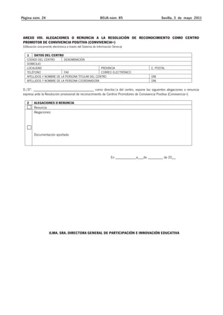 Página núm. 24 BOJA núm. 85 Sevilla, 3 de mayo 2011 
ANEXO VIII. ALEGACIONES O RENUNCIA A LA RESOLUCIÓN DE RECONOCIMIENTO COMO CENTRO 
PROMOTOR DE CONVIVENCIA POSITIVA (CONVIVENCIA+) 
(Utilización únicamente electrónica a través del Sistema de Información Séneca) 
1 DATOS DEL CENTRO 
CÓDIGO DEL CENTRO DENOMINACIÓN 
DOMICILIO 
LOCALIDAD PROVINCIA C. POSTAL 
TELÉFONO FAX CORREO ELECTRÓNICO 
APELLIDOS Y NOMBRE DE LA PERSONA TITULAR DEL CENTRO DNI 
APELLIDOS Y NOMBRE DE LA PERSONA COORDINADORA DNI 
D./Dª. ________________________________ como director/a del centro, expone las siguientes alegaciones o renuncia 
expresa ante la Resolución provisional de reconocimiento de Centros Promotores de Convivencia Positiva (Convivencia+): 
2 ALEGACIONES O RENUNCIA 
Renuncia 
Alegaciones: 
Documentación aportada: 
En ___________a___de ________ de 20__ 
ILMA. SRA. DIRECTORA GENERAL DE PARTICIPACIÓN E INNOVACIÓN EDUCATIVA 
