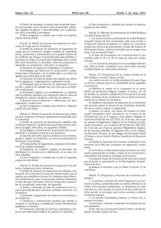 Página núm. 10 BOJA núm. 85 Sevilla, 3 de mayo 2011 
h) Diseño de campañas y jornadas para desarrollar aspec-tos 
transversales como educación para el desarrollo, solidari-dad, 
igualdad de género e interculturalidad, con la participa-ción 
de la comunidad y del entorno. 
i) Otros programas y medidas que incidan en aspectos 
propios de este ámbito. 
Artículo 10. Ámbito de actuación de prevención de situa-ciones 
de riesgo para la convivencia. 
El ámbito de actuación de prevención de situaciones de 
riesgo para la convivencia recogerá medidas de tratamiento 
precoz, prevención y entrenamiento en la gestión pacífica de 
los conflictos que eduquen al alumnado para saber afrontar si-tuaciones 
de riesgo y le proporcionen estrategias para su éxito 
ante otras situaciones no deseables. Entre las actuaciones a 
desarrollar se considerarán, entre otras, las siguientes: 
a) Formación de equipos de mediadoras y mediadores. 
b) Estrategias que favorezcan la comunicación y coope-ración 
entre el alumnado, con el profesorado y con todos los 
agentes que intervengan en el centro. 
c) Formación de redes de ayuda entre iguales que dificul-ten 
la segregación, estigmatización o aislamiento social. 
d) Estrategias para la detección de situaciones de acoso 
escolar o violencia de cualquier tipo, así como para su preven-ción 
y tratamiento. 
e) Actividades dirigidas a la sensibilización y el aprendi-zaje 
de actitudes asertivas y de cooperación ante los casos de 
intimidación, violencia de género u otro tipo de violencia. 
f) Acuerdos para la derivación o colaboración con otros 
organismos o instituciones. 
g) Otros programas y medidas que incidan en aspectos 
propios de este ámbito. 
Artículo 11. Ámbito de actuación de intervenciones paliati-vas 
ante conductas contrarias o gravemente perjudiciales para 
la convivencia. 
El ámbito de actuación de intervenciones paliativas ante 
conductas contrarias o gravemente perjudiciales para la convi-vencia 
recogerá, entre otras, las siguientes medidas: 
a) Estrategias y procedimientos de actuación ante incum-plimientos 
o conductas contrarias a la convivencia. 
b) Sistemas del centro para la coordinación en la emisión, 
gestión y registro de incidencias, así como procedimientos de 
información a las familias. 
c) Procedimientos de seguimiento y valoración de la efica-cia 
de las medidas adoptadas. 
d) Programas de actuación dirigidos al alumnado con 
dificultades de convivencia en colaboración, en su caso, con 
otras entidades. 
e) Otros programas y medidas que incidan en aspectos 
propios de este ámbito. 
Artículo 12. Ámbito de actuación de reeducación de acti-tudes 
y restauración de la convivencia. 
El ámbito de actuación de reeducación de actitudes y res-tauración 
de la convivencia incluirá las intervenciones que se 
realicen para restablecer el clima de convivencia tras situacio-nes 
problemáticas cuyas consecuencias hubieran deteriorado 
el clima del aula o del centro. Entre las actuaciones a desarro-llar 
se considerarán, entre otras, las siguientes: 
a) Diseño y desarrollo del aula de convivencia como es-pacio 
personalizado para reconducir actitudes contrarias a la 
convivencia. 
b) Desarrollo y seguimiento de compromisos educativos y 
de convivencia. 
c) Dinámicas e intervenciones grupales que tiendan a 
restaurar la convivencia y establezcan nuevas interrelaciones 
igualitarias e inclusivas. 
d) Tratamiento y abordaje de creencias, estereotipos y pre-juicios 
que determinan modelos de conducta no deseables. 
e) Otros programas y medidas que incidan en aspectos 
propios de este ámbito. 
Artículo 13. Memoria de participación en la Red Andaluza 
«Escuela: Espacio de Paz». 
1. Los centros inscritos y participantes en la Red Andaluza 
«Escuela: Espacio de Paz» presentarán, cada curso escolar, a 
la Dirección General competente en materia de convivencia 
escolar una memoria de participación, a través del Sistema de 
Información Séneca, conforme al modelo que se recoge como 
Anexo II de la presente Orden. 
2. El plazo de presentación de la memoria será el com-prendido 
entre el 10 y el 30 de mayo de cada año, ambos 
inclusive. 
3. En el caso de la participación en la modalidad intercen-tros, 
tanto el centro coordinador como cada centro asociado 
cumplimentarán sus respectivas memorias. 
Artículo 14. Compromisos de los centros inscritos en la 
Red Andaluza «Escuela: Espacio de Paz». 
Los centros inscritos en la Red Andaluza «Escuela: Espa-cio 
de Paz» deberán asumir el cumplimiento de los siguientes 
compromisos: 
a) Planificar la mejora de la convivencia en el centro 
desde una perspectiva integral y trabajar, al menos, uno de 
los ámbitos de actuación establecidos en el artículo 6 de esta 
Orden, partiendo de las conclusiones que se deriven de la eva-luación 
de sus planes de convivencia. 
b) Establecer indicadores de evaluación de la convivencia 
que permitan valorar la eficacia de las actividades desarrolla-das 
por el centro y realizar su seguimiento. 
c) Dedicar, al menos, una sesión del Claustro de Profe-sorado 
monográfica sobre convivencia, en el marco de las 
competencias que se le asignan a este órgano colegiado en 
el artículo 68 del Decreto 327/2010, de 13 de julio, por el que 
se aprueba el Reglamento Orgánico de los Institutos de Edu-cación 
Secundaria, y en el artículo 66 del Decreto 328/2010, 
de 13 de julio, por el que se aprueba el Reglamento Orgánico 
de las Escuelas Infantiles de Segundo Ciclo, de los Colegios 
de Educación Primaria, de los Colegios de Educación Infantil 
y Primaria y de los Centros Públicos Específicos de Educación 
Especial. 
d) Facilitar la asistencia de la persona coordinadora a las 
reuniones de la Red que convoquen los organismos compe-tentes. 
e) Coordinarse e intercambiar buenas prácticas con otros 
centros participantes en la Red, a través de los mecanismos e 
instrumentos que facilite la Consejería de Educación. 
f) Incorporar al plan de convivencia del centro las mejoras 
que le aporte su participación en la Red Andaluza «Escuela: 
Espacio de Paz». 
g) Realizar la memoria a que se refiere el artículo 13 de 
esta Orden. 
Artículo 15. Designación y funciones de la persona coor-dinadora. 
1. La directora o director del centro designará a una pro-fesora 
o profesor, preferentemente con destino definitivo en el 
centro, como persona coordinadora. La designación se reali-zará 
para un curso escolar, sin perjuicio de que al término de 
dicho periodo se prorrogue para cursos sucesivos mediante 
declaración expresa. 
2. La persona coordinadora realizará, al menos, las si-guientes 
funciones: 
a) Dinamizar e impulsar el desarrollo los procesos de me-jora 
planteados. 
b) Ser nexo de comunicación entre el centro y la Red An-daluza 
«Escuela: Espacio de Paz». 
 