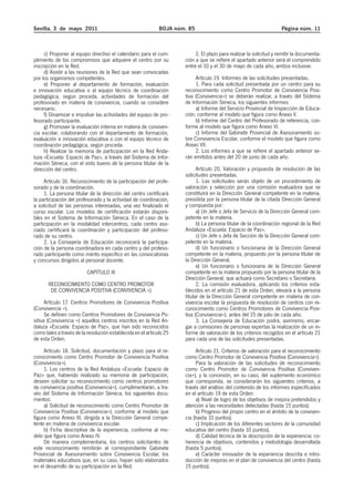 Sevilla, 3 de mayo 2011 BOJA núm. 85 Página núm. 11 
c) Proponer al equipo directivo el calendario para el cum-plimiento 
de los compromisos que adquiere el centro por su 
inscripción en la Red. 
d) Asistir a las reuniones de la Red que sean convocadas 
por los organismos competentes. 
e) Proponer al departamento de formación, evaluación 
e innovación educativa o al equipo técnico de coordinación 
pedagógica, según proceda, actividades de formación del 
profesorado en materia de convivencia, cuando se considere 
necesario. 
f) Dinamizar e impulsar las actividades del equipo de pro-fesorado 
participante. 
g) Promover la evaluación interna en materia de conviven-cia 
escolar, colaborando con el departamento de formación, 
evaluación e innovación educativa o con el equipo técnico de 
coordinación pedagógica, según proceda. 
h) Realizar la memoria de participación en la Red Anda-luza 
«Escuela: Espacio de Paz», a través del Sistema de Infor-mación 
Séneca, con el visto bueno de la persona titular de la 
dirección del centro. 
Artículo 16. Reconocimiento de la participación del profe-sorado 
y de la coordinación. 
1. La persona titular de la dirección del centro certificará 
la participación del profesorado y la actividad de coordinación, 
a solicitud de las personas interesadas, una vez finalizado el 
curso escolar. Los modelos de certificación estarán disponi-bles 
en el Sistema de Información Séneca. En el caso de la 
participación en la modalidad intercentros, cada centro aso-ciado 
certificará la coordinación y participación del profeso-rado 
de su centro. 
2. La Consejería de Educación reconocerá la participa-ción 
de la persona coordinadora en cada centro y del profeso-rado 
participante como mérito específico en las convocatorias 
y concursos dirigidos al personal docente. 
CAPÍTULO III 
RECONOCIMIENTO COMO CENTRO PROMOTOR 
DE CONVIVENCIA POSITIVA (CONVIVENCIA +) 
Artículo 17. Centros Promotores de Convivencia Positiva 
(Convivencia +). 
Se definen como Centros Promotores de Convivencia Po-sitiva 
(Convivencia +) aquellos centros inscritos en la Red An-daluza 
«Escuela: Espacio de Paz», que han sido reconocidos 
como tales a través de la resolución establecida en el artículo 25 
de esta Orden. 
Artículo 18. Solicitud, documentación y plazo para el re-conocimiento 
como Centro Promotor de Convivencia Positiva 
(Convivencia+). 
1. Los centros de la Red Andaluza «Escuela: Espacio de 
Paz» que, habiendo realizado su memoria de participación, 
deseen solicitar su reconocimiento como centros promotores 
de convivencia positiva (Convivencia+), cumplimentarán, a tra-vés 
del Sistema de Información Séneca, los siguientes docu-mentos: 
a) Solicitud de reconocimiento como Centro Promotor de 
Convivencia Positiva (Convivencia+), conforme al modelo que 
figura como Anexo III, dirigida a la Dirección General compe-tente 
en materia de convivencia escolar. 
b) Ficha descriptiva de la experiencia, conforme al mo-delo 
que figura como Anexo IV. 
De manera complementaria, los centros solicitantes de 
este reconocimiento remitirán al correspondiente Gabinete 
Provincial de Asesoramiento sobre Convivencia Escolar, los 
materiales educativos que, en su caso, hayan sido elaborados 
en el desarrollo de su participación en la Red. 
2. El plazo para realizar la solicitud y remitir la documenta-ción 
a que se refiere el apartado anterior será el comprendido 
entre el 10 y el 30 de mayo de cada año, ambos inclusive. 
Artículo 19. Informes de las solicitudes presentadas. 
1. Para cada solicitud presentada por un centro para su 
reconocimiento como Centro Promotor de Convivencia Posi-tiva 
(Convivencia+) se deberán realizar, a través del Sistema 
de Información Séneca, los siguientes informes: 
a) Informe del Servicio Provincial de Inspección de Educa-ción, 
conforme al modelo que figura como Anexo V. 
b) Informe del Centro del Profesorado de referencia, con-forme 
al modelo que figura como Anexo VI. 
c) Informe del Gabinete Provincial de Asesoramiento so-bre 
Convivencia Escolar, conforme el modelo que figura como 
Anexo VII. 
2. Los informes a que se refiere el apartado anterior se-rán 
emitidos antes del 20 de junio de cada año. 
Artículo 20. Valoración y propuesta de resolución de las 
solicitudes presentadas. 
1. Las solicitudes serán objeto de un procedimiento de 
valoración y selección por una comisión evaluadora que se 
constituirá en la Dirección General competente en la materia, 
presidida por la persona titular de la citada Dirección General 
y compuesta por: 
a) Un Jefe o Jefa de Servicio de la Dirección General com-petente 
en la materia. 
b) La persona titular de la coordinación regional de la Red 
Andaluza «Escuela: Espacio de Paz». 
c) Un Jefe o Jefa de Sección de la Dirección General com-petente 
en la materia. 
d) Un funcionario o funcionaria de la Dirección General 
competente en la materia, propuesto por la persona titular de 
la Dirección General. 
e) Un funcionario o funcionaria de la Dirección General 
competente en la materia propuesto por la persona titular de la 
Dirección General, que actuará como Secretario o Secretaria. 
2. La comisión evaluadora, aplicando los criterios esta-blecidos 
en el artículo 21 de esta Orden, elevará a la persona 
titular de la Dirección General competente en materia de con-vivencia 
escolar la propuesta de resolución de centros con re-conocimiento 
como Centros Promotores de Convivencia Posi-tiva 
(Convivencia+), antes del 15 de julio de cada año. 
3. La Consejería de Educación podrá, asimismo, encar-gar 
a comisiones de personas expertas la realización de un in-forme 
de valoración de los criterios recogidos en el artículo 21 
para cada una de las solicitudes presentadas. 
Artículo 21. Criterios de valoración para el reconocimiento 
como Centro Promotor de Convivencia Positiva (Convivencia+). 
Para la valoración de las solicitudes de reconocimiento 
como Centro Promotor de Convivencia Positiva (Conviven-cia+), 
y la concesión, en su caso, del suplemento económico 
que corresponda, se considerarán los siguientes criterios, a 
través del análisis del contenido de los informes especificados 
en el artículo 19 de esta Orden: 
a) Nivel de logro de los objetivos de mejora pretendidos y 
atención a las necesidades detectadas (hasta 15 puntos). 
b) Progreso del propio centro en el ámbito de la conviven-cia 
(hasta 10 puntos). 
c) Implicación de los diferentes sectores de la comunidad 
educativa del centro (hasta 10 puntos). 
d) Calidad técnica de la descripción de la experiencia: co-herencia 
de objetivos, contenidos y metodología desarrollada 
(hasta 5 puntos). 
e) Carácter innovador de la experiencia descrita e intro-ducción 
de mejoras en el plan de convivencia del centro (hasta 
15 puntos). 
 