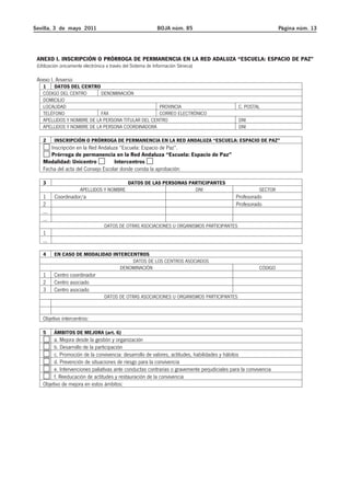Sevilla, 3 de mayo 2011 BOJA núm. 85 Página núm. 13 
ANEXO I. INSCRIPCIÓN O PRÓRROGA DE PERMANENCIA EN LA RED ADALUZA “ESCUELA: ESPACIO DE PAZ” 
(Utilización únicamente electrónica a través del Sistema de Información Séneca) 
Anexo I. Anverso 
1 DATOS DEL CENTRO 
CÓDIGO DEL CENTRO DENOMINACIÓN 
DOMICILIO 
LOCALIDAD PROVINCIA C. POSTAL 
TELÉFONO FAX CORREO ELECTRÓNICO 
APELLIDOS Y NOMBRE DE LA PERSONA TITULAR DEL CENTRO DNI 
APELLIDOS Y NOMBRE DE LA PERSONA COORDINADORA DNI 
2 INSCRIPCIÓN O PRÓRROGA DE PERMANENCIA EN LA RED ANDALUZA “ESCUELA: ESPACIO DE PAZ” 
Inscripción en la Red Andaluza “Escuela: Espacio de Paz”. 
Prórroga de permanencia en la Red Andaluza “Escuela: Espacio de Paz” 
Modalidad: Unicentro Intercentros 
Fecha del acta del Consejo Escolar donde consta la aprobación: 
3 DATOS DE LAS PERSONAS PARTICIPANTES 
APELLIDOS Y NOMBRE DNI SECTOR 
1 Coordinador/a Profesorado 
2 Profesorado 
... 
... 
DATOS DE OTRAS ASOCIACIONES U ORGANISMOS PARTICIPANTES 
1 
... 
4 EN CASO DE MODALIDAD INTERCENTROS 
DATOS DE LOS CENTROS ASOCIADOS 
DENOMINACIÓN CÓDIGO 
1 Centro coordinador 
2 Centro asociado 
3 Centro asociado 
DATOS DE OTRAS ASOCIACIONES U ORGANISMOS PARTICIPANTES 
Objetivo intercentros: 
5 ÁMBITOS DE MEJORA (art. 6) 
a. Mejora desde la gestión y organización 
b. Desarrollo de la participación 
c. Promoción de la convivencia: desarrollo de valores, actitudes, habilidades y hábitos 
d. Prevención de situaciones de riesgo para la convivencia 
e. Intervenciones paliativas ante conductas contrarias o gravemente perjudiciales para la convivencia 
f. Reeducación de actitudes y restauración de la convivencia 
Objetivo de mejora en estos ámbitos: 
 