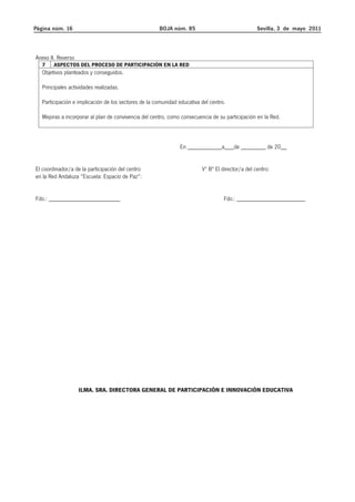 Página núm. 16 BOJA núm. 85 Sevilla, 3 de mayo 2011 
Anexo II. Reverso 
7 ASPECTOS DEL PROCESO DE PARTICIPACIÓN EN LA RED 
Objetivos planteados y conseguidos. 
Principales actividades realizadas. 
Participación e implicación de los sectores de la comunidad educativa del centro. 
Mejoras a incorporar al plan de convivencia del centro, como consecuencia de su participación en la Red. 
En ___________a___de ________ de 20__ 
El coordinador/a de la participación del centro Vº Bª El director/a del centro: 
en la Red Andaluza “Escuela: Espacio de Paz”: 
Fdo.: _______________________ Fdo.: ______________________ 
ILMA. SRA. DIRECTORA GENERAL DE PARTICIPACIÓN E INNOVACIÓN EDUCATIVA 
 