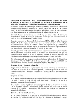 Orden de 12 de junio de 2007, de la Consejería de Educación y Ciencia, por la que
se establece el horario y la distribución de las áreas de conocimiento en la
Educación primaria en la Comunidad Autónoma de Castilla-La Mancha.
El Decreto 68/2007, de 29 de mayo, establece y ordena el currículo de la Educación
primaria en la Comunidad Autónoma de Castilla-La Mancha (DOCM Nº 116, de 1 de
junio), de acuerdo con lo dispuesto en el Real Decreto 1513/2006, de 7 de diciembre,
por el que se establecen las enseñanzas mínimas de la Educación primaria.
El citado Decreto contempla, en su artículo 8, que corresponde a la Consejería
competente en materia de educación establecer el horario que, con carácter ordinario, se
ha de llevar a cabo en todos los centros docentes.
Establece asimismo, en el desarrollo de los artículos 120.4 y 121.5 de la Ley Orgánica
2/2006, de 3 de mayo, de Educación, que los centros docentes podrán adoptar
experimentaciones, planes de trabajo, formas de organización y compromisos
educativos con familias o tutores legales de acuerdo con los criterios y procedimientos
que determine la Consejería competente en materia de educación.
Procede, por tanto, establecer el horario de todos los centros docentes que imparten las
citadas enseñanzas y definir el marco de referencia y el procedimiento para que los
centros docentes puedan, si es esa su voluntad, aprobar un horario específico que
responda a las intenciones y necesidades establecidas en su Proyecto educativo.
Por ello, de acuerdo con las competencias atribuidas a la Consejería de Educación y
Ciencia por el Decreto 88/2004, de 11 de mayo, modificado por el Decreto 67/2006, de
26 de mayo, por el que se establece la estructura orgánica, DISPONGO:
Primero. Objeto y ámbito de aplicación.
La presente Orden tiene como objeto establecer el horario semanal y la distribución de
las áreas en los ciclos de la Educación primaria, y será de aplicación en todos los
centros docentes de la Comunidad Autónoma de Castilla-La Mancha que imparten esta
etapa.
Segundo. Horario.
1. El horario semanal de los centros docentes que imparten las citadas enseñanzas será,
con carácter ordinario, de veinticinco horas incluyendo el tiempo del recreo, y se
ajustará a lo establecido en el Anexo I.
2. El profesor tutor o la profesora tutora incorporará dentro del horario que comparte
con el grupo de alumnas y alumnos un tiempo semanal para desarrollar las tareas
propias de orientación y seguimiento del conjunto del proceso de enseñanza y
aprendizaje del mismo.
Tercero. Autonomía de los centros.
1. Los centros docentes, en el ejercicio de las competencias recogidas en el artículo
129.b de la Ley Orgánica 2/2006, de 3 de mayo, de Educación, a propuesta del equipo

 