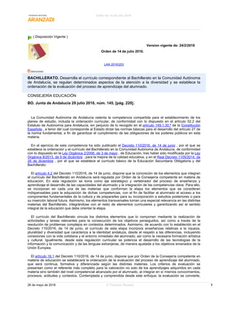 ( Disposición Vigente )
Version vigente de: 24/2/2018
Orden de 14 de julio 2016.
LAN 2016253
BACHILLERATO. Desarrolla el currículo correspondiente al Bachillerato en la Comunidad Autónoma
de Andalucía, se regulan determinados aspectos de la atención a la diversidad y se establece la
ordenación de la evaluación del proceso de aprendizaje del alumnado.
CONSEJERÍA EDUCACIÓN
BO. Junta de Andalucía 29 julio 2016, núm. 145, [pág. 220].
La Comunidad Autónoma de Andalucía ostenta la competencia compartida para el establecimiento de los
planes de estudio, incluida la ordenación curricular, de conformidad con lo dispuesto en el artículo 52.2 del
Estatuto de Autonomía para Andalucía, sin perjuicio de lo recogido en el artículo 149.1.30.ª de la Constitución
Española , a tenor del cual corresponde al Estado dictar las normas básicas para el desarrollo del artículo 27 de
la norma fundamental, a fin de garantizar el cumplimiento de las obligaciones de los poderes públicos en esta
materia.
En el ejercicio de esta competencia ha sido publicado el Decreto 110/2016, de 14 de junio , por el que se
establece la ordenación y el currículo del Bachillerato en la Comunidad Autónoma de Andalucía, de conformidad
con lo dispuesto en la Ley Orgánica 2/2006, de 3 de mayo , de Educación, tras haber sido modificada por la Ley
Orgánica 8/2013, de 9 de diciembre , para la mejora de la calidad educativa, y en el Real Decreto 1105/2014, de
26 de diciembre , por el que se establece el currículo básico de la Educación Secundaria Obligatoria y del
Bachillerato.
El artículo 4.2 del Decreto 110/2016, de 14 de junio, dispone que la concreción de los elementos que integran
el currículo del Bachillerato en Andalucía será regulada por Orden de la Consejería competente en materia de
educación. En esta regulación se toma como eje estratégico y vertebrador del proceso de enseñanza y
aprendizaje el desarrollo de las capacidades del alumnado y la integración de las competencias clave. Para ello,
se incorporan en cada una de las materias que conforman la etapa los elementos que se consideran
indispensables para la adquisición de dichas competencias, con el fin de facilitar al alumnado el acceso a los
componentes fundamentales de la cultura y de prepararles para su incorporación a estudios posteriores o para
su inserción laboral futura. Asimismo, los elementos transversales toman una especial relevancia en las distintas
materias del Bachillerato, integrándose con el resto de elementos curriculares y garantizando así el sentido
integral de la educación que debe orientar la etapa.
El currículo del Bachillerato vincula los distintos elementos que lo componen mediante la realización de
actividades y tareas relevantes para la consecución de los objetivos perseguidos, así como a través de la
resolución de problemas complejos en contextos determinados. Asimismo, de acuerdo con lo establecido en el
Decreto 110/2016, de 14 de junio, el currículo de esta etapa incorpora enseñanzas relativas a la riqueza,
pluralidad y diversidad que caracteriza a la identidad andaluza, desde el respeto a las diferencias, incluyendo
conexiones con la vida cotidiana y el entorno inmediato del alumnado, así como la necesaria formación artística
y cultural. Igualmente, desde esta regulación curricular se potencia el desarrollo de las tecnologías de la
información y la comunicación y de las lenguas extranjeras, de manera ajustada a los objetivos emanados de la
Unión Europea.
El artículo 16.1 del Decreto 110/2016, de 14 de junio, dispone que por Orden de la Consejería competente en
materia de educación se establecerá la ordenación de la evaluación del proceso de aprendizaje del alumnado,
que será continua, formativa y diferenciada según las distintas materias. Los criterios de evaluación se
presentan como el referente más completo para la valoración no solo de los aprendizajes adquiridos en cada
materia sino también del nivel competencial alcanzado por el alumnado, al integrar en sí mismos conocimientos,
procesos, actitudes y contextos. Contemplada y comprendida desde este enfoque, la evaluación se convierte,
Orden de 14 de julio 2016.
28 de mayo de 2018 © Thomson Reuters 1
 