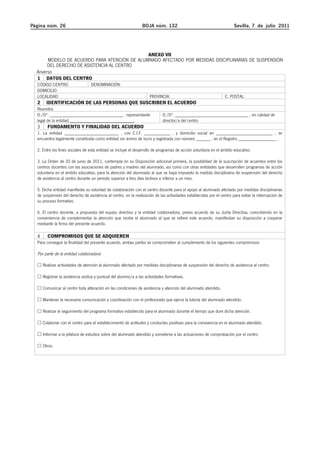 Página núm. 26 BOJA núm. 132 Sevilla, 7 de julio 2011 
oaoA-4paaosrtosdrasdxsposxcxorsapxca r rXXAAAA
o racado coXS rsarr ar rSrxcxodrPxcacxors y .A. 
ANEXO VII 
MODELO DE ACUERDO PARA ATENCIÓN DE ALUMNADO AFECTADO POR MEDIDAS DISCIPLINARIAS DE SUSPENSIÓN 
DEL DERECHO DE ASISTENCIA AL CENTRO 
Anverso 
1 DATOS DEL CENTRO 
CÓDIGO CENTRO: DENOMINACIÓN: 
DOMICILIO: 
LOCALIDAD: PROVINCIA: C. POSTAL: 
2 IDENTIFICACIÓN DE LAS PERSONAS QUE SUSCRIBEN EL ACUERDO 
Reunidos 
D./Dª. _______________________________ , representante 
legal de la entidad ___________________________, 
D./Dª. _______________________________ , en calidad de 
director/a del centro 
3 FUNDAMENTO Y FINALIDAD DEL ACUERDO 
1. La entidad _______________________ , con C.I.F. ___________ , y domicilio social en ________________________ , se 
encuentra legalmente constituida como entidad sin ánimo de lucro y registrada con número ______ , en el Registro ________________ , 
2. Entre los fines sociales de esta entidad se incluye el desarrollo de programas de acción voluntaria en el ámbito educativo. 
3. La Orden de 20 de junio de 2011, contempla en su Disposición adicional primera, la posibilidad de la suscripción de acuerdos entre los 
centros docentes con las asociaciones de padres y madres del alumnado, así como con otras entidades que desarrollen programas de acción 
voluntaria en el ámbito educativo, para la atención del alumnado al que se haya impuesto la medida disciplinaria de suspensión del derecho 
de asistencia al centro durante un periodo superior a tres días lectivos e inferior a un mes. 
5. Dicha entidad manifiesta su voluntad de colaboración con el centro docente para el apoyo al alumnado afectado por medidas disciplinarias 
de suspensión del derecho de asistencia al centro, en la realización de las actividades establecidas por el centro para evitar la interrupción de 
su proceso formativo. 
6. El centro docente, a propuesta del equipo directivo y la entidad colaboradora, previo acuerdo de su Junta Directiva, coincidiendo en la 
conveniencia de complementar la atención que recibe el alumnado al que se refiere este acuerdo, manifiestan su disposición a cooperar 
mediante la firma del presente acuerdo. 
4 COMPROMISOS QUE SE ADQUIEREN 
Para conseguir la finalidad del presente acuerdo, ambas partes se comprometen al cumplimiento de los siguientes compromisos: 
Por parte de la entidad colaboradora: 
… Realizar actividades de atención al alumnado afectado por medidas disciplinarias de suspensión del derecho de asistencia al centro. 
… Registrar la asistencia asidua y puntual del alumno/a a las actividades formativas. 
… Comunicar al centro toda alteración en las condiciones de asistencia y atención del alumnado atendido. 
… Mantener la necesaria comunicación y coordinación con el profesorado que ejerce la tutoría del alumnado atendido. 
… Realizar el seguimiento del programa formativo establecido para el alumnado durante el tiempo que dure dicha atención. 
… Colaborar con el centro para el establecimiento de actitudes y conductas positivas para la convivencia en el alumnado atendido. 
… Informar a la jefatura de estudios sobre del alumnado atendido y someterse a las actuaciones de comprobación por el centro. 
… Otros: 
 