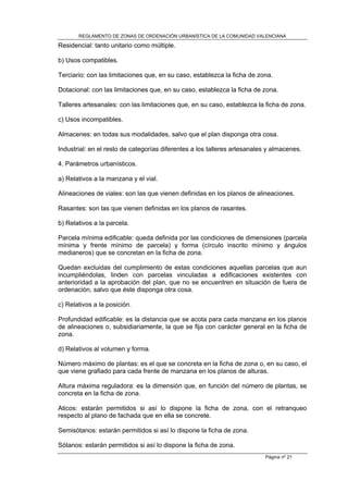 REGLAMENTO DE ZONAS DE ORDENACIÓN URBANÍSTICA DE LA COMUNIDAD VALENCIANA

Residencial: tanto unitario como múltiple.

b) Usos compatibles.

Terciario: con las limitaciones que, en su caso, establezca la ficha de zona.

Dotacional: con las limitaciones que, en su caso, establezca la ficha de zona.

Talleres artesanales: con las limitaciones que, en su caso, establezca la ficha de zona.

c) Usos incompatibles.

Almacenes: en todas sus modalidades, salvo que el plan disponga otra cosa.

Industrial: en el resto de categorías diferentes a los talleres artesanales y almacenes.

4. Parámetros urbanísticos.

a) Relativos a la manzana y el vial.

Alineaciones de viales: son las que vienen definidas en los planos de alineaciones.

Rasantes: son las que vienen definidas en los planos de rasantes.

b) Relativos a la parcela.

Parcela mínima edificable: queda definida por las condiciones de dimensiones (parcela
mínima y frente mínimo de parcela) y forma (círculo inscrito mínimo y ángulos
medianeros) que se concretan en la ficha de zona.

Quedan excluidas del cumplimiento de estas condiciones aquellas parcelas que aun
incumpliéndolas, linden con parcelas vinculadas a edificaciones existentes con
anterioridad a la aprobación del plan, que no se encuentren en situación de fuera de
ordenación, salvo que éste disponga otra cosa.

c) Relativos a la posición.

Profundidad edificable: es la distancia que se acota para cada manzana en los planos
de alineaciones o, subsidiariamente, la que se fija con carácter general en la ficha de
zona.

d) Relativos al volumen y forma.

Número máximo de plantas: es el que se concreta en la ficha de zona o, en su caso, el
que viene grafiado para cada frente de manzana en los planos de alturas.

Altura máxima reguladora: es la dimensión que, en función del número de plantas, se
concreta en la ficha de zona.

Aticos: estarán permitidos si así lo dispone la ficha de zona, con el retranqueo
respecto al plano de fachada que en ella se concrete.

Semisótanos: estarán permitidos si así lo dispone la ficha de zona.

Sótanos: estarán permitidos si así lo dispone la ficha de zona.
                                                                          Página nº 21
 