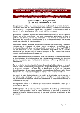 REGLAMENTO DE ZONAS DE ORDENACIÓN URBANÍSTICA DE LA COMUNIDAD VALENCIANA

    REGLAMENTO DE ZONAS DE ORDENACIÓN URBANÍSTICA DE LA
                  COMUNIDAD VALENCIANA.

  ORDEN DE 26 DE ABRIL DE 1999, DEL CONSELLER DE OBRAS PÚBLICAS,
    URBANISMO Y TRANSPORTES DE LA GENERALITAT VALENCIANA.

                        (D.O.G.V. 3488, de 5 de mayo de 1999)
                       (D.O.G.V. 3494, de 13 de mayo de 1999)

Los planes urbanísticos son instrumentos que establecen la ordenación territorial y
urbanística adecuada a la realidad física que los sustenta y a las necesidades sociales
de la población a que afectan. Como todo instrumento, los planes deben estar al
servicio de quien los utiliza y ser útiles para la finalidad perseguida.

En muchas ocasiones la complejidad de los planes impide satisfacer con normalidad la
función que se les encomienda y los hace inaccesibles a quien acude a ellos. La
profusión de términos, la falta de concreción de los mismos, la dispersión de la
regulación, etc. impiden a los ciudadanos, y en ocasiones también a los técnicos,
descifrar el contenido de los documentos.

Conscientes de esta dificultad, desde la Subsecretaría de Urbanismo y Ordenación
Territorial de la Conselleria de Obras Públicas, Urbanismo y Transportes, se ha
impulsado el desarrollo de la previsión contenida en el artículo 14 de la Ley 6/1994, de
15 de noviembre, de la Generalitat Valenciana, Reguladora de la Actividad
Urbanística, con el objeto de homogeneizar y mejorar el conocimiento público de las
normas urbanísticas de los distintos planes.

La escasez de reglamentación sobre las zonas de ordenación ocasiona una profusión
y heterogeneidad de regulaciones de las mismas cuestiones desde los diferentes
planes municipales, que inevitablemente conlleva confusión y dificultad en su
interpretación.

Por el contrario, la sistematización, la estandarización y la búsqueda de un lenguaje
común, genera transparencia y homogeneidad, respetando siempre, la idiosincrasia y
la autonomía municipal. Con todo ello, el Reglamento de Zonas de Ordenación
Urbanística dotará de una mayor capacidad simplificadora y clarificadora a los planes,
haciéndolos más accesibles, tanto para los técnicos como para los ciudadanos.

Un efecto de este Reglamento será, sin duda, la simplificación de los planes. La
remisión a sus preceptos y la concreción de modo simplificado de las zonas permitirá a
los municipios que lo deseen contar con instrumentos de planeamiento sencillos en
cuanto a su confección.

El Reglamento consta de 91 artículos que se dividen en cuatro títulos y a los que se
adicionan dos Anexos.

El Título primero está constituido por las disposiciones de carácter general relativas al
conjunto del Reglamento. Junto al objeto, finalidades y principios se establece el
carácter orientativo del Reglamento, por lo que será voluntaria la aplicación de sus
preceptos.




                                                                          Página nº 1
 