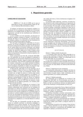 Página núm. 4                                              BOJA núm. 165                          Sevilla, 25 de agosto 2009



                                               1. Disposiciones generales


CONSEJERÍA DE EDUCACIÓN                                             ción, dentro del marco y de las orientaciones recogidas en la
                                                                    presente Orden.
                                                                         La presente Orden determina, asimismo, el horario lec-
            ORDEN de 7 de julio de 2009, por la que se              tivo semanal de cada módulo profesional y la organización de
       desarrolla el currículo correspondiente al título de Téc-    estos en los dos cursos escolares necesarios para completar
       nico en Sistemas Microinformáticos y Redes.                  el ciclo formativo. Por otra parte, se hace necesario tener en
                                                                    cuenta las medidas conducentes a flexibilizar la oferta de for-
      El Estatuto de Autonomía para Andalucía establece en          mación profesional para facilitar la formación a las personas
su artículo 52.2 la competencia compartida de la Comunidad          cuyas condiciones personales, laborales o geográficas no les
Autónoma en el establecimiento de planes de estudio y en la         permiten la asistencia diaria a tiempo completo a un centro
organización curricular de las enseñanzas que conforman el          docente. Para ello, se establecen orientaciones que indican
sistema educativo.                                                  los itinerarios más adecuados en el caso de que se cursen
      La Ley 17/2007, de 10 de diciembre, de Educación de           ciclos formativos de formación profesional de forma parcial,
Andalucía, establece mediante el Capítulo V «Formación pro-         así como directrices para la posible impartición de los mismos
fesional» del Título II «Las enseñanzas», los aspectos propios      en modalidad a distancia.
de Andalucía relativos a la ordenación de las enseñanzas de              En su virtud, a propuesta de la Dirección General de For-
formación profesional del sistema educativo.                        mación Profesional y Educación Permanente, y de acuerdo
      Por otra parte, el Real Decreto 1538/2006, de 15 de di-       con las facultades que me confiere el artículo 44.2 de la Ley
ciembre, por el que se establece la ordenación general de la        6/2006, de 24 de octubre, del Gobierno de la Comunidad Au-
formación profesional del sistema educativo, fija la estructura     tónoma de Andalucía y el artículo 13 del Decreto 436/2008,
de los nuevos títulos de formación profesional, que tendrán         de 2 de septiembre,
como base el Catálogo Nacional de las Cualificaciones Profe-
sionales, las directrices fijadas por la Unión Europea y otros                             DISPONGO
aspectos de interés social, dejando a la Administración edu-
cativa correspondiente el desarrollo de diversos aspectos con-           Artículo 1. Objeto y ámbito de aplicación.
templados en el mismo.                                                   1. La presente Orden tiene por objeto desarrollar el cu-
      Como consecuencia de todo ello, el Decreto 436/2008,          rrículo de las enseñanzas conducentes al título de Técnico en
de 2 de septiembre, por el que se establece la ordenación y         Sistemas Microinformáticos y Redes, de conformidad con el
las enseñanzas de la Formación Profesional inicial que forma        Decreto 436/2008, de 2 de septiembre.
parte del sistema educativo, regula los aspectos generales de            2. Las normas contenidas en la presente disposición se-
estas enseñanzas. Esta formación profesional está integrada         rán de aplicación en todos los centros docentes de la Comuni-
por estudios conducentes a una amplia variedad de titulacio-        dad Autónoma de Andalucía que impartan las enseñanzas del
nes, por lo que el citado Decreto determina en su artículo 13       Ciclo Formativo de Grado Medio de Sistemas Microinformáti-
que la Consejería competente en materia de educación regu-          cos y Redes.
lará mediante Orden el currículo de cada una de ellas.
      El Real Decreto 1691/2007, de 14 de diciembre, por el              Artículo 2. Organización de las enseñanzas.
que se establece el título de Técnico en Sistemas Microinfor-            Las enseñanzas conducentes a la obtención del título de
máticos y Redes y se fijan sus enseñanzas mínimas, hace             Técnico en Sistemas Microinformáticos y Redes conforman un
necesario que, al objeto de poner en marcha estas nuevas            ciclo formativo de grado medio y están constituidas por los
enseñanzas en la Comunidad Autónoma de Andalucía, se                objetivos generales y los módulos profesionales.
desarrolle el currículo correspondiente a las mismas. Las en-
señanzas correspondientes al título de Técnico en Sistemas               Artículo 3. Objetivos generales.
Microinformáticos y Redes se organizan en forma de ciclo for-            De conformidad con lo establecido en el artículo 9 del
mativo de grado medio, de 2.000 horas de duración, y están          Real Decreto 1691/2007, de 14 de diciembre, por el que se
constituidas por los objetivos generales y los módulos profe-       establece el título de Técnico en Sistemas Microinformáticos y
sionales del ciclo formativo.                                       Redes y se fijan sus enseñanzas mínimas, los objetivos gene-
      De conformidad con lo establecido en el artículo 13 del       rales de las enseñanzas correspondientes al mismo son:
Decreto 436/2008, de 2 de septiembre, el currículo de los
módulos profesionales está compuesto por los resultados de               a) Organizar los componentes físicos y lógicos que forman
aprendizaje, los criterios de evaluación, los contenidos y dura-    un sistema microinformático, interpretando su documentación
ción de los mismos y las orientaciones pedagógicas. En la de-       técnica, para aplicar los medios y métodos adecuados a su
terminación del currículo establecido en la presente Orden se       instalación, montaje y mantenimiento.
ha tenido en cuenta la realidad socioeconómica de Andalucía,             b) Identificar, ensamblar y conectar componentes y peri-
así como las necesidades de desarrollo económico y social de        féricos utilizando las herramientas adecuadas, aplicando pro-
su estructura productiva. En este sentido, ya nadie duda de la      cedimientos, normas y protocolos de calidad y seguridad, para
importancia de la formación de los recursos humanos y de la         montar y configurar ordenadores y periféricos.
necesidad de su adaptación a un mercado laboral en continua              c) Reconocer y ejecutar los procedimientos de instalación
evolución.                                                          de sistemas operativos y programas de aplicación, aplicando
      Por otro lado, en el desarrollo curricular de estas ense-     protocolos de calidad, para instalar y configurar sistemas mi-
ñanzas se pretende promover la autonomía pedagógica y               croinformáticos.
organizativa de los centros docentes, de forma que puedan                d) Representar la posición de los equipos, líneas de trans-
adaptar los contenidos de las mismas a las características de       misión y demás elementos de una red local, analizando la
su entorno productivo y al propio proyecto de centro. Con este      morfología, condiciones y características del despliegue, para
fin, se establecen dentro del currículo horas de libre configura-   replantear el cableado y la electrónica de la red.
 