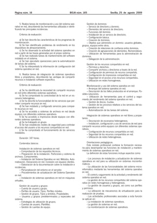 Página núm. 16                                              BOJA núm. 165                          Sevilla, 25 de agosto 2009



     5. Realiza tareas de monitorización y uso del sistema ope-          Gestión de dominios:
rativo en red, describiendo las herramientas utilizadas e identi-        – Servicio de directorio y dominio.
ficando las principales incidencias.                                     – Elementos del servicio de directorio.
                                                                         – Funciones del dominio.
    Criterios de evaluación:                                             – Instalación de un servicio de directorio.
                                                                         – Configuración básica.
     a) Se han descrito las características de los programas de          – Creación de dominios.
monitorización.                                                          – Objetos que administra un dominio: usuarios globales,
     b) Se han identificado problemas de rendimiento en los          grupos, equipos entre otros.
dispositivos de almacenamiento.                                          – Creación de relaciones de confianza entre dominios.
     c) Se ha observado la actividad del sistema operativo en            – Creación de agrupaciones de elementos. Nomenclatura.
red a partir de las trazas generadas por el propio sistema.              – Utilización de herramientas para la administración de
     d) Se han realizado tareas de mantenimiento del software        dominios.
instalado en el sistema.                                                 – Delegación de la administración.
     e) Se han ejecutado operaciones para la automatización
de tareas del sistema.                                                   Gestión de los recursos compartidos en red:
     f) Se ha interpretado la información de configuración del           – Permisos y derechos.
sistema operativo en red.                                                – Compartir archivos y directorios a través de la red.
                                                                         – Configuración de permisos de recurso compartido.
     6. Realiza tareas de integración de sistemas operativos             – Configuración de impresoras compartidas en red.
libres y propietarios, describiendo las ventajas de compartir            – Seguridad en el acceso a los recursos compartidos.
recursos e instalando software específico.                               – Utilización en redes homogéneas.
    Criterios de evaluación:                                              Monitorización y uso del sistema operativo en red:
                                                                          – Arranque del sistema operativo en red.
      a) Se ha identificado la necesidad de compartir recursos            – Descripción de los fallos producidos en el arranque. Po-
en red entre diferentes sistemas operativos.                         sibles soluciones.
      b) Se ha comprobado la conectividad de la red en un es-             – Utilización de herramientas para el control y segui-
cenario heterogéneo.                                                 miento del rendimiento del sistema operativo en red.
      c) Se ha descrito la funcionalidad de los servicios que per-        – Gestión de discos. Cuotas.
miten compartir recursos en red.                                          – Gestión de los procesos relativos a los servicios del sis-
      d) Se han instalado y configurado servicios para compar-       tema operativo en red.
tir recursos en red.                                                      – Automatización de las tareas del sistema.
      e) Se ha accedido a sistemas de archivos en red desde
equipos con diferentes sistemas operativos.                               Integración de sistemas operativos en red libres y propie-
      f) Se ha accedido a impresoras desde equipos con dife-
rentes sistemas operativos.                                          tarios:
      g) Se ha trabajado en grupo.                                        – Descripción de escenarios heterogéneos.
      h) Se han establecido niveles de seguridad para controlar           – Instalación, configuración y uso de servicios de red para
el acceso del usuario a los recursos compartidos en red.             compartir recursos entre equipos con diferentes sistemas ope-
      i) Se ha comprobado el funcionamiento de los servicios         rativos.
instalados.                                                               – Configuración de recursos compartidos en red.
                                                                          – Seguridad de los recursos compartidos en red.
    Duración: 147 horas.                                                  – Utilización de redes heterogéneas.

    Contenidos básicos:                                                   Orientaciones pedagógicas.
                                                                          Este módulo profesional contiene la formación necesa-
     Instalación de sistemas operativos en red:                      ria para desempeñar las funciones de instalación y manteni-
     – Comprobación de los requisitos técnicos.                      miento de sistemas operativos en red.
     – Preparación de la instalación. Particiones y sistema de            La definición de estas funciones incluye aspectos como:
archivos. Componentes.
     – Instalación del Sistema Operativo en red. Métodos. Auto-           - Los procesos de instalación y actualización de sistemas
matización. Clonaciones en red. Conexión con equipos clientes.       operativos en red para su utilización en sistemas microinfor-
     – Elaboración de la documentación sobre la instalación e        máticos.
incidencias.                                                              - La utilización de las funcionalidades del sistema micro-
     – Personalización del entorno en el servidor.                   informático mediante las herramientas del sistema operativo
     – Procedimientos de actualización del Sistema Operativo         en red.
en red.                                                                   - El control y seguimiento de la actividad y rendimiento del
     – Instalación de sistemas operativos en red en máquinas         sistema operativo en red.
virtuales.                                                                - La gestión de los recursos compartidos del sistema ope-
                                                                     rativo en redes homogéneas y heterogéneas.
     Gestión de usuarios y grupos:                                        - La gestión de usuarios y grupos, así como sus perfiles
     – Cuenta de usuario y grupo.                                    y permisos.
     – Perfiles de usuario. Tipos. Perfiles móviles.                      - La utilización de mecanismos de virtualización para la
     – Gestión de grupos. Tipos y ámbitos. Propiedades.              realización de pruebas.
     – Usuarios y grupos predeterminados y especiales del                 - Las actividades profesionales asociadas a esta función
sistema.                                                             se aplican en:
     – Estrategias de utilización de grupos.                              - La instalación de sistemas operativos.
     – Cuentas de usuario. Plantillas.                                    - La gestión de sistemas en red.
     – Gestión de cuentas de equipo.                                      - La monitorización de sistemas operativos.
 