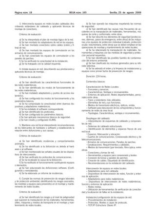 Página núm. 18                                              BOJA núm. 165                          Sevilla, 25 de agosto 2009



     3. Interconecta equipos en redes locales cableadas des-              b) Se han operado las máquinas respetando las normas
cribiendo estándares de cableado y aplicando técnicas de             de seguridad.
montaje de conectores.                                                    c) Se han identificado las causas más frecuentes de ac-
                                                                     cidentes en la manipulación de materiales, herramientas, má-
    Criterios de evaluación:                                         quinas de corte y conformado, entre otras.
                                                                          d) Se han descrito los elementos de seguridad (proteccio-
     a) Se ha interpretado el plan de montaje lógico de la red.      nes, alarmas, pasos de emergencia, entre otros) de las máqui-
     b) Se han montado los adaptadores de red en los equipos.        nas y los equipos de protección individual (calzado, protección
     c) Se han montado conectores sobre cables (cobre y fi-          ocular, indumentaria, entre otros) que se deben emplear en las
bra) de red.                                                         operaciones de montaje y mantenimiento de redes locales.
     d) Se han montado los equipos de conmutación en los                  e) Se ha relacionado la manipulación de materiales, he-
armarios de comunicaciones.                                          rramientas y máquinas con las medidas de seguridad y protec-
     e) Se han conectado los equipos de conmutación a los            ción personal requeridos.
paneles de parcheo.                                                       f) Se han identificado las posibles fuentes de contamina-
     f) Se ha verificado la conectividad de la instalación.          ción del entorno ambiental.
     g) Se ha trabajado con la calidad requerida.                         g) Se han clasificado los residuos generados para su reti-
                                                                     rada selectiva.
     4. Instala equipos en red, describiendo sus prestaciones y           h) Se ha valorado el orden y la limpieza de instalaciones y
aplicando técnicas de montaje.                                       equipos como primer factor de prevención de riesgos.

    Criterios de evaluación:                                             Duración: 224 horas.

     a) Se han identificado las características funcionales de           Contenidos básicos:
las redes inalámbricas.
     b) Se han identificado los modos de funcionamiento de               Caracterización de Redes Locales:
las redes inalámbricas.                                                  – Funciones y servicios.
     c) Se han instalado adaptadores y puntos de acceso ina-             – Características. Ventajas e inconvenientes.
lámbrico.                                                                – Entornos de aplicación. Redes departamentales, perso-
     d) Se han configurado los modos de funcionamiento y los         nales entre otras.
parámetros básicos.                                                      – Tipos y estándares más utilizados.
     e) Se ha comprobado la conectividad entre diversos dis-             – Elementos de red y sus funciones.
positivos y adaptadores inalámbricos.                                    – Medios de transmisión eléctricos, ópticos, ondas.
     f) Se ha instalado el software correspondiente.                     – Software para descripción de los componentes y funcio-
     g) Se han identificado los protocolos.                          namiento de redes de área local.
                                                                         – Topologías. Características, ventajas e inconvenientes.
     h) Se han configurado los parámetros básicos.
     i) Se han aplicado mecanismos básicos de seguridad.                  Despliegue del cableado:
     j) Se han creado y configurado VLANS.                                – Interpretación de esquemas de cableado y componen-
                                                                     tes de red.
     5. Mantiene una red local interpretando recomendaciones              – Sistemas de cableado estructurado.
de los fabricantes de hardware o software y estableciendo la              – Identificación de elementos y espacios físicos de una
relación entre disfunciones y sus causas.                            red local.
                                                                            Espacios. Adecuación y ubicación.
    Criterios de evaluación:                                                 Cuartos de comunicaciones. Conexionado eléctrico y de
                                                                     telecomunicaciones.
     a) Se han identificado incidencias y comportamientos                   Armarios de comunicaciones. Paneles de parcheo.
anómalos.                                                                   Canalizaciones. Requerimientos y calidades.
     b) Se ha identificado si la disfunción es debida al hard-            – Medios de transmisión (par trenzado, fibra óptica, entre
ware o al software.                                                  otros).
     c) Se han monitorizado las señales visuales de los disposi-          – Conectores y tomas de red.
tivos de interconexión.                                                   – Herramientas y equipos para conexionado y testeo.
     d) Se han verificado los protocolos de comunicaciones.               – Conexión de tomas y paneles de parcheo.
     e) Se ha localizado la causa de la disfunción.                       – Creación de cables. Etiquetado de identificación.
     f) Se ha restituido el funcionamiento sustituyendo equipos           – Recomendaciones en la instalación del cableado.
o elementos.
     g) Se han solucionado las disfunciones software. (Confi-             Interconexión de equipos en redes locales:
gurando o reinstalando).                                                  – Adaptadores para red cableada.
     h) Se ha elaborado un informe de incidencias.                        – Dispositivos de interconexión de redes, función y entor-
                                                                     nos de aplicación.
     6. Cumple las normas de prevención de riesgos laborales              – Adaptadores para redes inalámbricas.
y de protección ambiental, identificando los riesgos asociados,           – Dispositivos de interconexión de redes inalámbricas,
las medidas y equipos para prevenirlos en el montaje y mante-        función y entornos de aplicación.
nimiento de redes locales.                                                – Redes mixtas.
                                                                          – Utilización de herramientas de verificación de conectivi-
    Criterios de evaluación:                                         dad y localización de fallas en la instalación.
     a) Se han identificado los riesgos y el nivel de peligrosidad       Instalación/configuración de los equipos de red:
que suponen la manipulación de los materiales, herramientas,             – Procedimientos de instalación.
útiles, máquinas y medios de transporte en el montaje y man-             – Protocolos. Niveles o capas de protocolo.
tenimiento de redes locales.                                             – TCP/IP. Estructura. Clases IP.
 