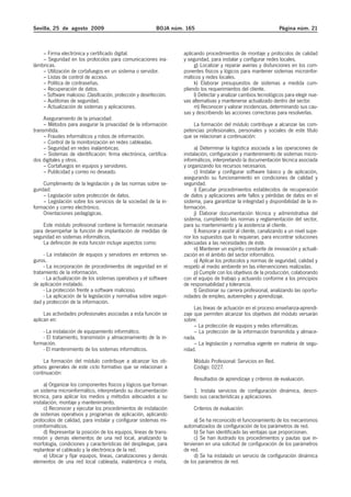 Sevilla, 25 de agosto 2009                                   BOJA núm. 165                                            Página núm. 21



    – Firma electrónica y certificado digital.                        aplicando procedimientos de montaje y protocolos de calidad
    – Seguridad en los protocolos para comunicaciones ina-            y seguridad, para instalar y configurar redes locales.
lámbricas.                                                                 g) Localizar y reparar averías y disfunciones en los com-
    – Utilización de cortafuegos en un sistema o servidor.            ponentes físicos y lógicos para mantener sistemas microinfor-
    – Listas de control de acceso.                                    máticos y redes locales.
    – Política de contraseñas.                                             k) Elaborar presupuestos de sistemas a medida cum-
    – Recuperación de datos.                                          pliendo los requerimientos del cliente.
    – Software malicioso .Clasificación, protección y desinfección.        l) Detectar y analizar cambios tecnológicos para elegir nue-
    – Auditorias de seguridad.                                        vas alternativas y mantenerse actualizado dentro del sector.
    – Actualización de sistemas y aplicaciones.                            m) Reconocer y valorar incidencias, determinando sus cau-
                                                                      sas y describiendo las acciones correctoras para resolverlas.
     Aseguramiento de la privacidad:
     – Métodos para asegurar la privacidad de la información              La formación del módulo contribuye a alcanzar las com-
transmitida.                                                          petencias profesionales, personales y sociales de este título
     – Fraudes informáticos y robos de información.                   que se relacionan a continuación:
     – Control de la monitorización en redes cableadas.
     – Seguridad en redes inalámbricas.                                     a) Determinar la logística asociada a las operaciones de
     – Sistemas de identificación: firma electrónica, certifica-      instalación, configuración y mantenimiento de sistemas micro-
dos digitales y otros.                                                informáticos, interpretando la documentación técnica asociada
     – Cortafuegos en equipos y servidores.                           y organizando los recursos necesarios.
     – Publicidad y correo no deseado.                                      c) Instalar y configurar software básico y de aplicación,
                                                                      asegurando su funcionamiento en condiciones de calidad y
     Cumplimiento de la legislación y de las normas sobre se-         seguridad.
guridad:                                                                    i) Ejecutar procedimientos establecidos de recuperación
     – Legislación sobre protección de datos.                         de datos y aplicaciones ante fallos y pérdidas de datos en el
     – Legislación sobre los servicios de la sociedad de la in-       sistema, para garantizar la integridad y disponibilidad de la in-
formación y correo electrónico.                                       formación.
     Orientaciones pedagógicas.                                             j) Elaborar documentación técnica y administrativa del
                                                                      sistema, cumpliendo las normas y reglamentación del sector,
    Este módulo profesional contiene la formación necesaria           para su mantenimiento y la asistencia al cliente.
para desempeñar la función de implantación de medidas de                    l) Asesorar y asistir al cliente, canalizando a un nivel supe-
seguridad en sistemas informáticos.                                   rior los supuestos que lo requieran, para encontrar soluciones
    La definición de esta función incluye aspectos como:              adecuadas a las necesidades de éste.
                                                                            n) Mantener un espíritu constante de innovación y actuali-
     - La instalación de equipos y servidores en entornos se-         zación en el ámbito del sector informático.
guros.                                                                      o) Aplicar los protocolos y normas de seguridad, calidad y
     - La incorporación de procedimientos de seguridad en el          respeto al medio ambiente en las intervenciones realizadas.
tratamiento de la información.                                              p) Cumplir con los objetivos de la producción, colaborando
     - La actualización de los sistemas operativos y el software      con el equipo de trabajo y actuando conforme a los principios
de aplicación instalado.                                              de responsabilidad y tolerancia.
     - La protección frente a software malicioso.                           t) Gestionar su carrera profesional, analizando las oportu-
     - La aplicación de la legislación y normativa sobre seguri-      nidades de empleo, autoempleo y aprendizaje.
dad y protección de la información.
                                                                           Las líneas de actuación en el proceso enseñanza-aprendi-
     Las actividades profesionales asociadas a esta función se        zaje que permiten alcanzar los objetivos del módulo versarán
aplican en:                                                           sobre:
                                                                           – La protección de equipos y redes informáticas.
    - La instalación de equipamiento informático.                          – La protección de la información transmitida y almace-
    - El tratamiento, transmisión y almacenamiento de la in-          nada.
formación.                                                                 – La legislación y normativa vigente en materia de segu-
    - El mantenimiento de los sistemas informáticos.                  ridad.
      La formación del módulo contribuye a alcanzar los ob-                Módulo Profesional: Servicios en Red.
jetivos generales de este ciclo formativo que se relacionan a              Código: 0227.
continuación:
                                                                           Resultados de aprendizaje y criterios de evaluación.
     a) Organizar los componentes físicos y lógicos que forman
un sistema microinformático, interpretando su documentación               1. Instala servicios de configuración dinámica, descri-
técnica, para aplicar los medios y métodos adecuados a su             biendo sus características y aplicaciones.
instalación, montaje y mantenimiento.
     c) Reconocer y ejecutar los procedimientos de instalación             Criterios de evaluación:
de sistemas operativos y programas de aplicación, aplicando
protocolos de calidad, para instalar y configurar sistemas mi-             a) Se ha reconocido el funcionamiento de los mecanismos
croinformáticos.                                                      automatizados de configuración de los parámetros de red.
     d) Representar la posición de los equipos, líneas de trans-           b) Se han identificado las ventajas que proporcionan.
misión y demás elementos de una red local, analizando la                   c) Se han ilustrado los procedimientos y pautas que in-
morfología, condiciones y características del despliegue, para        tervienen en una solicitud de configuración de los parámetros
replantear el cableado y la electrónica de la red.                    de red.
     e) Ubicar y fijar equipos, líneas, canalizaciones y demás             d) Se ha instalado un servicio de configuración dinámica
elementos de una red local cableada, inalámbrica o mixta,             de los parámetros de red.
 