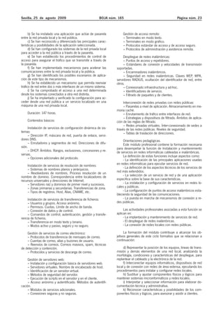 Sevilla, 25 de agosto 2009                                BOJA núm. 165                                          Página núm. 23



      b) Se ha instalado una aplicación que actúe de pasarela          Gestión de acceso remoto:
entre la red privada local y la red pública.                           – Terminales en modo texto.
      c) Se han reconocido y diferenciado las principales carac-       – Terminales en modo gráfico.
terísticas y posibilidades de la aplicación seleccionada.              – Protocolos estándar de acceso y de acceso seguro.
      d) Se han configurado los sistemas de la red privada local       – Protocolos de administración y asistencia remota.
para acceder a la red pública a través de la pasarela.
      e) Se han establecido los procedimientos de control de            Despliegue de redes inalámbricas:
acceso para asegurar el tráfico que se transmite a través de            – Puntos de acceso y repetidores.
la pasarela.                                                            – Estándares de conexión y velocidades de transmisión
      f) Se han implementado mecanismos para acelerar las          soportadas.
comunicaciones entre la red privada local y la pública.                 – Encaminadores inalámbricos.
      g) Se han identificado los posibles escenarios de aplica-         – Seguridad en redes inalámbricas. Claves WEP, WPA,
ción de este tipo de mecanismos.                                   servidores RADIUS, ocultación del identificador de red, entre
      h) Se ha establecido un mecanismo que permita reenviar       otros.
tráfico de red entre dos o más interfaces de un mismo sistema.          – Conexionado infraestructura y ad-hoc.
      i) Se ha comprobado el acceso a una red determinada               – Identificadores de servicio.
desde los sistemas conectados a otra red distinta.                      – Filtrado de paquetes y de clientes.
      j) Se ha implantado y verificado la configuración para ac-
ceder desde una red pública a un servicio localizado en una             Interconexión de redes privadas con redes públicas:
máquina de una red privada local.                                       – Pasarelas a nivel de aplicación. Almacenamiento en me-
                                                                   moria caché.
    Duración: 147 horas.                                                – Enrutamiento de tráfico entre interfaces de red.
                                                                        – Estrategias y dispositivos de filtrado. Ámbitos de aplica-
    Contenidos básicos:                                            ción de las reglas de filtrado.
                                                                        – Redes privadas virtuales. Ínter-conexionado de sedes a
     Instalación de servicios de configuración dinámica de sis-    través de las redes públicas. Niveles de seguridad.
temas:                                                                  – Tablas de traslación de direcciones.
     – Dirección IP, máscara de red, puerta de enlace, servi-
dores DNS.                                                              Orientaciones pedagógicas.
     – Enrutadores y segmentos de red. Direcciones de difu-             Este módulo profesional contiene la formación necesaria
sión.                                                              para desempeñar la función de Instalación y mantenimiento
     – DHCP. Ámbitos. Rangos, exclusiones, concesiones y re-       de servicios en redes informáticas cableadas e inalámbricas.
servas.                                                                 La definición de estas funciones incluye aspectos como:
     – Opciones adicionales del protocolo.                              - La identificación de las principales aplicaciones usadas
    Instalación de servicios de resolución de nombres:             en redes informáticas para ejecutar servicios de red.
    – Sistemas de nombres planos y jerárquicos.                         - La definición de los aspectos técnicos de los servicios de
    – Revolvedores de nombres. Proceso resolución de un            red más extendidos.
nombre de dominio. Correspondencia entre localizadores de               - La selección de un servicio de red y de una aplicación
recursos universales y direcciones de Internet.                    específica sobre la base de sus características.
    – Servidores raíz y dominios de primer nivel y sucesivos.           - La instalación y configuración de servicios en redes lo-
    – Zonas primarias y secundarias. Transferencias de zona.       cales y públicas.
    – Tipos de registros. Host, Alias, CNAME, etc.                      - La configuración de puntos de acceso inalámbricos esta-
                                                                   bleciendo la seguridad de las comunicaciones.
     Instalación de servicios de transferencia de ficheros:             - La puesta en marcha de mecanismos de conexión a re-
     – Usuarios y grupos. Acceso anónimo.                          des públicas.
     – Permisos. Cuotas. Límite de ancho de banda.
     – Conexión de datos y de control.                                  Las actividades profesionales asociadas a esta función se
     – Comandos de control, autenticación, gestión y transfe-      aplican en:
rencia de ficheros.                                                     - La implantación y mantenimiento de servicios de red.
     – Transferencia en modo texto y binario.                           - El despliegue de redes inalámbricas.
     – Modos activo y pasivo, seguro y no seguro.                       - La conexión de redes locales con redes públicas.

    Gestión de servicios de correo electrónico:                          La formación del módulo contribuye a alcanzar los ob-
    – Protocolos de transferencia de mensajes de correo.           jetivos generales de este ciclo formativo que se relacionan a
    – Cuentas de correo, alias y buzones de usuario.               continuación:
    – Reenvíos de correos. Correos masivos, spam, técnicas
de detección y contención.                                              d) Representar la posición de los equipos, líneas de trans-
    – Protocolos y servicios de descarga de correo.                misión y demás elementos de una red local, analizando la
                                                                   morfología, condiciones y características del despliegue, para
     Gestión de servidores web:                                    replantear el cableado y la electrónica de la red.
     – Instalación y configuración básica de servidores web.            f) Interconectar equipos informáticos, dispositivos de red
     – Servidores virtuales. Nombre de encabezado de host.         local y de conexión con redes de área extensa, ejecutando los
     – Identificación de un servidor virtual.                      procedimientos para instalar y configurar redes locales.
     – Métodos de seguridad del servidor.                               h) Sustituir y ajustar componentes físicos y lógicos para
     – Ejecución de scripts en el servidor y en el cliente.        mantener sistemas microinformáticos y redes locales.
     – Acceso anónimo y autentificado. Métodos de autentifi-            i) Interpretar y seleccionar información para elaborar do-
cación.                                                            cumentación técnica y administrativa.
     – Módulos de servicios adicionales.                                k) Reconocer características y posibilidades de los com-
     – Conexiones seguras y no seguras.                            ponentes físicos y lógicos, para asesorar y asistir a clientes.
 