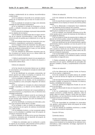 Sevilla, 25 de agosto 2009                                BOJA núm. 165                                          Página núm. 29



montaje y mantenimiento de los sistemas microinformáticos              Criterios de evaluación:
y redes locales.
      e) Se ha analizado el desarrollo de la actividad empren-          a) Se han analizado las diferentes formas jurídicas de la
dedora de un empresario que se inicie en el sector de la in-       empresa.
formática.                                                              b) Se ha especificado el grado de responsabilidad legal de
      f) Se ha analizado el concepto de riesgo como elemento       los propietarios de la empresa en función de la forma jurídica
inevitable de toda actividad emprendedora.                         elegida.
      g) Se ha analizado el concepto de empresario y los re-            c) Se ha diferenciado el tratamiento fiscal establecido
quisitos y actitudes necesarios para desarrollar la actividad      para las diferentes formas jurídicas de la empresa.
empresarial.                                                            d) Se han analizado los trámites exigidos por la legislación
      h) Se ha descrito la estrategia empresarial relacionándola   vigente para la constitución de una «pyme».
con los objetivos de la empresa.                                        e) Se ha realizado una búsqueda exhaustiva de las dife-
      i) Se ha definido una determinada idea de negocio del ám-    rentes ayudas para la creación de empresas de informática en
bito de los sistemas microinformáticos y redes locales, que        la localidad de referencia.
servirá de punto de partida para la elaboración de un plan de           f) Se ha incluido en el plan de empresa todo lo relativo a la
                                                                   elección de la forma jurídica, estudio de viabilidad económico-
empresa.
                                                                   financiera, trámites administrativos, ayudas y subvenciones.
      j) Se han analizado otras formas de emprender como aso-           g) Se han identificado las vías de asesoramiento y gestión
ciacionismo, cooperativismo, participación, autoempleo.            administrativa externos existentes a la hora de poner en mar-
      k) Se ha elegido la forma de emprender más adecuada a        cha una «pyme».
sus intereses y motivaciones para poner en práctica un pro-             h) Se han realizado los trámites necesarios para la crea-
yecto de simulación empresarial en el aula y se han definido       ción y puesta en marcha de una empresa, así como la orga-
los objetivos y estrategias a seguir.                              nización y planificación de funciones y tareas dentro del pro-
      l) Se han realizado las valoraciones necesarias para de-     yecto de simulación empresarial.
finir el producto y/o servicio que se va a ofrecer dentro del           i) Se ha desarrollado el plan de producción de la empresa
proyecto de simulación empresarial.                                u organización simulada y se ha definido la política comercial
                                                                   a desarrollar a lo largo del curso.
     2. Define la oportunidad de creación de una pequeña em-
presa, valorando el impacto sobre el entorno de actuación e             4. Realiza actividades de gestión administrativa y finan-
incorporando valores éticos.                                       ciera básica de una «pyme», identificando las principales obli-
                                                                   gaciones contables y fiscales y cumplimentando la documen-
    Criterios de evaluación:                                       tación.
      a) Se han descrito las funciones básicas que se realizan         Criterios de evaluación:
en una empresa y se ha analizado el concepto de sistema apli-
cado a la empresa.                                                      a) Se han diferenciado las distintas fuentes de financia-
      b) Se han identificado los principales componentes del       ción de una «pyme» u organización.
entorno general que rodea a la empresa; en especial, el en-             b) Se han analizado los conceptos básicos de contabili-
torno económico, social, demográfico y cultural.                   dad, así como las técnicas de registro de la información con-
      c) Se ha analizado la influencia en la actividad empresa-    table.
rial de las relaciones con los clientes, con los proveedores y          c) Se han descrito las técnicas básicas de análisis de la in-
con la competencia como principales integrantes del entorno        formación contable, en especial en lo referente a la solvencia,
específico.                                                        liquidez y rentabilidad de la empresa.
      d) Se han analizado los conceptos de cultura empresarial          d) Se han definido las obligaciones fiscales de una em-
e imagen corporativa, y su relación con los objetivos empre-       presa de informática.
sariales.                                                               e) Se han diferenciado los tipos de impuestos en el calen-
      e) Se ha analizado el fenómeno de la responsabilidad so-     dario fiscal.
cial de las empresas y su importancia como un elemento de la            f) Se ha cumplimentado la documentación básica de
estrategia empresarial.                                            carácter comercial y contable (facturas, albaranes, notas de
      f) Se ha elaborado el balance social de una empresa de       pedido, letras de cambio, cheques y otros) para una «pyme»
informática, y se han descrito los principales costes sociales     de informática, y se han descrito los circuitos que dicha docu-
en que incurren estas empresas, así como los beneficios so-        mentación recorre en la empresa.
                                                                        g) Se ha incluido la anterior documentación en el plan de
ciales que producen.                                               empresa.
      g) Se han identificado, en empresas de informatica, prác-         h) Se han desarrollado las actividades de comercializa-
ticas que incorporan valores éticos y sociales.                    ción, gestión y administración dentro del proyecto de simula-
      h) Se ha llevado a cabo un estudio de viabilidad econó-      ción empresarial de aula.
mica y financiera de una «pyme» de sistemas microinformáti-             i) Se han valorado los resultados económicos y sociales
cos y redes locales.                                               del proyecto de simulación empresarial.
      i) Se ha analizado el entorno, se han incorporado valores
éticos y se ha estudiado la viabilidad inicial del proyecto de         Duración: 84 horas
simulación empresarial de aula.
      j) Se ha realizado un estudio de los recursos financieros        Contenidos básicos:
y económicos necesarios para el desarrollo del proyecto de
simulación empresarial de aula.                                          Iniciativa emprendedora:
                                                                         – Innovación y desarrollo económico. Principales caracte-
     3. Realiza las actividades para la constitución y puesta      rísticas de la innovación en la actividad de los sistemas micro-
en marcha de una empresa, seleccionando la forma jurídica e        informáticos y redes (materiales, tecnología, organización de
identificando las obligaciones legales asociadas.                  la producción, etc.).
 