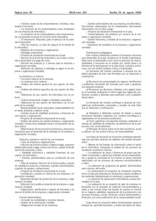 Página núm. 30                                               BOJA núm. 165                          Sevilla, 25 de agosto 2009



      – Factores claves de los emprendedores. Iniciativa, crea-            – Gestión administrativa de una empresa de informática.
tividad y formación.                                                  Documentos relacionados con la compraventa. Documentos
      – La actuación de los emprendedores como empleados              relacionados con el cobro y pago.
de una empresa de informática.                                             – Proyecto de simulación empresarial en el aula.
      – La actuación de los emprendedores como empresarios,                  Comercialización del producto y/o servicio de la em-
de una pequeña empresa en el sector de la informática.                presa u organización simulada.
      – El empresario. Requisitos para el ejercicio de la activi-            Gestión financiera y contable de la empresa u organiza-
dad empresarial.                                                      ción simulada.
      – Plan de empresa. La idea de negocio en el ámbito de                  Evaluación de resultados de la empresa u organización
la informática.                                                       simulada.
       Objetivos de la empresa u organización.
       Estrategia empresarial.                                              Orientaciones pedagógicas
      – Proyecto de simulación empresarial en el aula.                      Este módulo profesional contiene la formación necesaria
       Elección de la forma de emprender y de la idea o activi-       para desarrollar la propia iniciativa en el ámbito empresarial,
dad a desarrollar a lo largo del curso.                               tanto hacia el autoempleo como hacia la asunción de respon-
        Elección del producto y/ o servicio para la empresa u         sabilidades y funciones en el empleo por cuenta ajena y el
organización simulada.                                                fomento de la participación en la vida social, cultural y econó-
        Definición de objetivos y estrategia a seguir en la em-       mica, con una actitud solidaria, crítica y responsable.
presa u organización simulada.                                              La formación del módulo contribuye a alcanzar los ob-
                                                                      jetivos generales de este ciclo formativo que se relacionan a
     La empresa y su entorno:                                         continuación:
     – Funciones básicas de la empresa.
     – La empresa como sistema.                                            p) Reconocer las oportunidades de negocio, identificando
     – Análisis del entorno general de una «pyme» de infor-           y analizando demandas del mercado para crear y gestionar
mática.                                                               una pequeña empresa.
     – Análisis del entorno específico de una «pyme» de infor-             q) Reconocer sus derechos y deberes como agente activo
mática.                                                               en la sociedad, analizando el marco legal que regula las con-
     – Relaciones de una «pyme» de informática con su en-             diciones sociales y laborales para participar como ciudadano
torno.                                                                democrático.
     – Cultura empresarial. Imagen e identidad corporativa.
     – Relaciones de una «pyme» de informática con el con-                La formación del módulo contribuye a alcanzar las com-
junto de la sociedad.                                                 petencias profesionales, personales y sociales de este título
       Responsabilidad social corporativa, responsabilidad con        que se relacionan a continuación:
el medio ambiente y balance social.
     – Estudio inicial de viabilidad económica y financiera de             q) Adaptarse a diferentes puestos de trabajo y nuevas
una «pyme» u organización.                                            situaciones laborales originados por cambios tecnológicos y
     – Proyecto de simulación empresarial en el aula.                 organizativos en los procesos productivos.
       Análisis del entorno de nuestra empresa u organización              u) Crear y gestionar una pequeña empresa, realizando un
simulada, estudio de la viabilidad inicial e incorporación de va-     estudio de viabilidad de productos, de planificación de la pro-
lores éticos.                                                         ducción y de comercialización.
       Determinación de los recursos económicos y financieros              v) Participar de forma activa en la vida económica, social
necesarios para el desarrollo de la actividad en la empresa u         y cultural, con una actitud crítica y de responsabilidad.
organización simulada.
                                                                            Las líneas de actuación en el proceso enseñanza-aprendi-
     Creación y puesta en marcha de una empresa:                      zaje que permiten alcanzar los objetivos del módulo versarán
     – Tipos de empresa y organizaciones.                             sobre:
     – Elección de la forma jurídica. Exigencia legal, responsa-            – Manejo de las fuentes de información sobre el sector
bilidad patrimonial y legal, número de socios, capital, la fiscali-   de la informática, incluyendo el análisis de los procesos de
dad en las empresas y otros.                                          innovación sectorial en marcha.
     – Viabilidad económica y viabilidad financiera de una                  – La realización de casos y dinámicas de grupo que per-
«pyme» de informática.                                                mitan comprender y valorar las actitudes de los emprendedo-
     – Trámites administrativos para la constitución de una           res y ajustar la necesidad de los mismos al sector industrial
empresa.                                                              relacionado con los procesos de sistemas microinformáticos
     – Plan de empresa. Elección de la forma jurídica, estudio        y redes.
de viabilidad económica y financiera, trámites administrativos              – La utilización de programas de gestión administrativa
y gestión de ayudas y subvenciones.                                   para «pymes» del sector.
     – Proyecto de simulación empresarial en el aula.                       – La participación en proyectos de simulación empresa-
       Constitución y puesta en marcha de una empresa u or-           rial en el aula que reproduzcan situaciones y tareas similares a
ganización simulada.                                                  las realizadas habitualmente en empresas u organizaciones.
       Desarrollo del plan de producción de la empresa u orga-              – La utilización de aplicaciones informáticas y nuevas tec-
nización simulada.                                                    nologías en el aula.
       Definición de la política comercial de la empresa u orga-            – La realización de un proyecto de plan de empresa re-
nización simulada.                                                    lacionada con la actividad de sistemas microinformáticos y
       Organización, planificación y reparto de funciones y ta-       redes y que incluya todas las facetas de puesta en marcha
reas en el ámbito de la empresa u organización simulada.              de un negocio: viabilidad, organización de la producción y los
                                                                      recursos humanos, acción comercial, control administrativo y
     Función administrativa:                                          financiero, así como justificación de su responsabilidad social.
     – Concepto de contabilidad y nociones básicas.
     – Análisis de la información contable.                               Estas líneas de actuación deben fundamentarse desde el
     – Obligaciones fiscales de las empresas.                         enfoque de «aprender-haciendo», a través del diseño de activi-
 