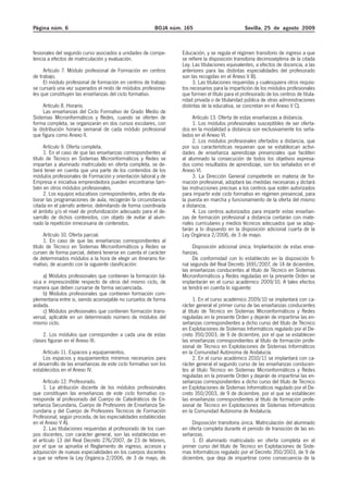 Página núm. 6                                            BOJA núm. 165                           Sevilla, 25 de agosto 2009



fesionales del segundo curso asociados a unidades de compe-       Educación, y se regula el régimen transitorio de ingreso a que
tencia a efectos de matriculación y evaluación.                   se refiere la disposición transitoria decimoséptima de la citada
                                                                  Ley. Las titulaciones equivalentes, a efectos de docencia, a las
     Artículo 7. Módulo profesional de Formación en centros       anteriores para las distintas especialidades del profesorado
de trabajo.                                                       son las recogidas en el Anexo V B).
     El módulo profesional de formación en centros de trabajo          3. Las titulaciones requeridas y cualesquiera otros requisi-
se cursará una vez superados el resto de módulos profesiona-      tos necesarios para la impartición de los módulos profesionales
les que constituyen las enseñanzas del ciclo formativo.           que formen el título para el profesorado de los centros de titula-
                                                                  ridad privada o de titularidad pública de otras administraciones
     Artículo 8. Horario.                                         distintas de la educativa, se concretan en el Anexo V C).
     Las enseñanzas del Ciclo Formativo de Grado Medio de
Sistemas Microinformáticos y Redes, cuando se oferten de               Artículo 13. Oferta de estas enseñanzas a distancia.
forma completa, se organizarán en dos cursos escolares, con            1. Los módulos profesionales susceptibles de ser oferta-
la distribución horaria semanal de cada módulo profesional        dos en la modalidad a distancia son exclusivamente los seña-
que figura como Anexo II.                                         lados en el Anexo VI.
                                                                       2. Los módulos profesionales ofertados a distancia, que
      Artículo 9. Oferta completa.                                por sus características requieran que se establezcan activi-
      1. En el caso de que las enseñanzas correspondientes al     dades de enseñanza aprendizaje presenciales que faciliten
título de Técnico en Sistemas Microinformáticos y Redes se        al alumnado la consecución de todos los objetivos expresa-
impartan a alumnado matriculado en oferta completa, se de-        dos como resultados de aprendizaje, son los señalados en el
berá tener en cuenta que una parte de los contenidos de los       Anexo VI.
módulos profesionales de Formación y orientación laboral y de          3. La Dirección General competente en materia de for-
Empresa e iniciativa emprendedora pueden encontrarse tam-         mación profesional, adoptará las medidas necesarias y dictará
bién en otros módulos profesionales.                              las instrucciones precisas a los centros que estén autorizados
      2. Los equipos educativos correspondientes, antes de ela-   para impartir este ciclo formativo en régimen presencial, para
borar las programaciones de aula, recogerán la circunstancia      la puesta en marcha y funcionamiento de la oferta del mismo
citada en el párrafo anterior, delimitando de forma coordinada    a distancia.
el ámbito y/o el nivel de profundización adecuado para el de-          4. Los centros autorizados para impartir estas enseñan-
sarrollo de dichos contenidos, con objeto de evitar al alum-      zas de formación profesional a distancia contarán con mate-
nado la repetición innecesaria de contenidos.                     riales curriculares y medios técnicos adecuados que se adap-
                                                                  tarán a lo dispuesto en la disposición adicional cuarta de la
      Artículo 10. Oferta parcial.                                Ley Orgánica 2/2006, de 3 de mayo.
      1. En caso de que las enseñanzas correspondientes al
título de Técnico en Sistemas Microinformáticos y Redes se             Disposición adicional única. Implantación de estas ense-
cursen de forma parcial, deberá tenerse en cuenta el carácter     ñanzas.
de determinados módulos a la hora de elegir un itinerario for-         De conformidad con lo establecido en la disposición fi-
mativo, de acuerdo con la siguiente clasificación:                nal segunda del Real Decreto 1691/2007, de 14 de diciembre,
                                                                  las enseñanzas conducentes al título de Técnico en Sistemas
     a) Módulos profesionales que contienen la formación bá-      Microinformáticos y Redes reguladas en la presente Orden se
sica e imprescindible respecto de otros del mismo ciclo, de       implantarán en el curso académico 2009/10. A tales efectos
manera que deben cursarse de forma secuenciada.                   se tendrá en cuenta lo siguiente:
     b) Módulos profesionales que contienen formación com-
plementaria entre si, siendo aconsejable no cursarlos de forma          1. En el curso académico 2009/10 se implantará con ca-
aislada.                                                          rácter general el primer curso de las enseñanzas conducentes
     c) Módulos profesionales que contienen formación trans-      al título de Técnico en Sistemas Microinformáticos y Redes
versal, aplicable en un determinado número de módulos del         reguladas en la presente Orden y dejarán de impartirse las en-
mismo ciclo.                                                      señanzas correspondientes a dicho curso del título de Técnico
                                                                  en Explotaciones de Sistemas Informáticos regulado por el De-
     2. Los módulos que corresponden a cada una de estas          creto 350/2003, de 9 de diciembre, por el que se establecen
clases figuran en el Anexo III.                                   las enseñanzas correspondientes al título de formación profe-
                                                                  sional de Técnico en Explotaciones de Sistemas Informáticos
     Artículo 11. Espacios y equipamientos.                       en la Comunidad Autónoma de Andalucía.
     Los espacios y equipamientos mínimos necesarios para               2. En el curso académico 2010/11 se implantará con ca-
el desarrollo de las enseñanzas de este ciclo formativo son los   rácter general el segundo curso de las enseñanzas conducen-
establecidos en el Anexo IV.                                      tes al título Técnico en Sistemas Microinformáticos y Redes
                                                                  reguladas en la presente Orden y dejarán de impartirse las en-
     Artículo 12. Profesorado.                                    señanzas correspondientes a dicho curso del título de Técnico
     1. La atribución docente de los módulos profesionales        en Explotaciones de Sistemas Informáticos regulado por el De-
que constituyen las enseñanzas de este ciclo formativo co-        creto 350/2003, de 9 de diciembre, por el que se establecen
rresponde al profesorado del Cuerpo de Catedráticos de En-        las enseñanzas correspondientes al título de formación profe-
señanza Secundaria, Cuerpo de Profesores de Enseñanza Se-         sional de Técnico en Explotaciones de Sistemas Informáticos
cundaria y del Cuerpo de Profesores Técnicos de Formación         en la Comunidad Autónoma de Andalucía.
Profesional, según proceda, de las especialidades establecidas
en el Anexo V A).                                                      Disposición transitoria única. Matriculación del alumnado
     2. Las titulaciones requeridas al profesorado de los cuer-   en oferta completa durante el periodo de transición de las en-
pos docentes, con carácter general, son las establecidas en       señanzas.
el artículo 13 del Real Decreto 276/2007, de 23 de febrero,            1. El alumnado matriculado en oferta completa en el
por el que se aprueba el Reglamento de ingreso, accesos y         primer curso del título de Técnico en Explotaciones de Siste-
adquisición de nuevas especialidades en los cuerpos docentes      mas Informáticos regulado por el Decreto 350/2003, de 9 de
a que se refiere la Ley Orgánica 2/2006, de 3 de mayo, de         diciembre, que deja de impartirse como consecuencia de la
 
