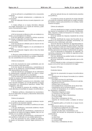 Página núm. 8                                              BOJA núm. 165                            Sevilla, 25 de agosto 2009



     e) Se ha verificado la compatibilidad de los componentes            g) Se han aplicado técnicas de mantenimiento preventivo
sustituidos.                                                        a los periféricos.
     f) Se han realizado actualizaciones y ampliaciones de
componentes.                                                             8. Cumple las normas de prevención de riesgos laborales
     g) Se han elaborado informes de avería (reparación o am-       y de protección ambiental, identificando los riesgos asociados,
pliación).                                                          las medidas y equipos para prevenirlos en el montaje y mante-
                                                                    nimiento de equipos.
    5. Instala software en un equipo informático utilizando
una imagen almacenada en un soporte de memoria y justifi-                Criterios de evaluación:
cando el procedimiento a seguir.
                                                                         a) Se han identificado los riesgos y el nivel de peligrosidad
    Criterios de evaluación:                                        que suponen la manipulación de los materiales, herramientas,
                                                                    útiles, máquinas y medios de transporte en el montaje y man-
     a) Se ha reconocido la diferencia entre una instalación es-    tenimiento de equipos.
tándar y una preinstalación de software.                                 b) Se han operado las máquinas respetando las normas
     b) Se han identificado y probado las distintas secuencias      de seguridad.
de arranque configurables en la placa base.                              c) Se han identificado las causas más frecuentes de ac-
     c) Se han inicializado equipos desde distintos soportes de     cidentes en la manipulación de materiales, herramientas, má-
memoria auxiliar.                                                   quinas de corte y conformado, entre otras.
     d) Se han descrito las utilidades para la creación de imá-          d) Se han descrito los elementos de seguridad (proteccio-
genes de partición/disco.                                           nes, alarmas, pasos de emergencia, entre otros) de las máqui-
     e) Se han realizado imágenes de una preinstalación de          nas y los equipos de protección individual (calzado, protección
software.                                                           ocular, indumentaria, entre otros) que se deben emplear en las
     f) Se han restaurado imágenes sobre el disco fijo desde        distintas operaciones de montaje y mantenimiento de equipos.
distintos soportes.                                                      e) Se ha relacionado la manipulación de materiales, he-
                                                                    rramientas y máquinas con las medidas de seguridad y protec-
     6. Reconoce nuevas tendencias en el ensamblaje de equi-        ción personal requeridos.
pos microinformáticos describiendo sus ventajas y adaptándo-             f) Se han identificado las posibles fuentes de contamina-
las a las características de uso de los equipos.                    ción del entorno ambiental.
                                                                         g) Se han clasificado los residuos generados para su reti-
    Criterios de evaluación:                                        rada selectiva.
                                                                         h) Se ha valorado el orden y la limpieza de instalaciones y
     a) Se han reconocido las nuevas posibilidades para dar         equipos como primer factor de prevención de riesgos.
forma al conjunto chasis-placa base.
     b) Se han descrito las prestaciones y características de            Duración: 224 horas.
algunas de las plataformas semiensambladas («barebones»)
más representativas del momento.                                         Contenidos básicos:
     c) Se han descrito las características de los ordenadores
de entretenimiento multimedia (HTPC), los chasis y compo-                 Selección de componentes de equipos microinformáticos
nentes específicos empleados en su ensamblado.                      estándar:
     d) Se han descrito las características diferenciales que de-         – Identificación de los bloques funcionales de un sistema
mandan los equipos informáticos empleados en otros campos           microinformático.
de aplicación específicos.                                                – Principales funciones de cada bloque.
     e) Se ha evaluado la presencia de la informática móvil               – Tipos de memoria. Características y funciones de cada tipo.
como mercado emergente, con una alta demanda en equipos                   – Arquitectura de buses.
y dispositivos con características específicas: móviles, PDA,             – Software base y de aplicación.
navegadores, entre otros.                                                 – Funcionalidad de los componentes de las placas base.
     f) Se ha evaluado la presencia del «modding» como co-                – Características de los microprocesadores.
rriente alternativa al ensamblado de equipos microinformáticos.           – Control de temperaturas en un sistema microinformá-
                                                                    tico. Disipadores y ventiladores.
    7. Mantiene periféricos, interpretando las recomendacio-              – Dispositivos integrados en placa.
nes de los fabricantes de equipos y relacionando disfunciones             – La memoria en una placa base.
con sus causas.                                                           – Buses del sistema. Tipos y características.
                                                                          – La memoria RAM.
    Criterios de evaluación:                                              – Discos fijos y controladoras de disco.
                                                                          – Soportes de memoria auxiliar y unidades de lectura/
     a) Se han identificado y solucionado problemas mecáni-         grabación.
cos en periféricos de impresión estándar.                                 – El adaptador gráfico y el monitor de un equipo microin-
     b) Se han sustituido consumibles en periféricos de impre-      formático.
sión estándar.                                                            – Alimentación eléctrica de la placa base.
     c) Se han identificado y solucionado problemas mecáni-               – El programa de configuración de la placa base.
cos en periféricos de entrada.                                            – Conectores E/S. Básicos y avanzados.
     d) Se han asociado las características y prestaciones de             – Formatos de placa base. Características y uso.
los periféricos de captura de imágenes digitales, fijas y en mo-          – Análisis del mercado de componentes de equipos mi-
vimiento con sus posibles aplicaciones.                             croinformáticos.
     e) Se han asociado las características y prestaciones de             – El chasis.
otros periféricos multimedia con sus posibles aplicaciones.               – La placa base.
     f) Se han reconocido los usos y ámbitos de aplicación                – El microprocesador.
de equipos de fotocopiado, impresión digital profesional y fil-           – La memoria RAM.
mado.                                                                     – Discos fijos y controladoras de disco.
 