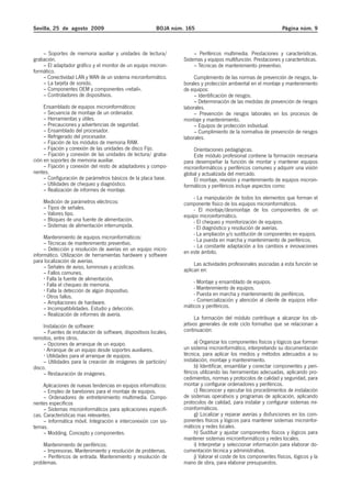 Sevilla, 25 de agosto 2009                                BOJA núm. 165                                           Página núm. 9



    – Soportes de memoria auxiliar y unidades de lectura/               – Periféricos multimedia. Prestaciones y características.
grabación.                                                         Sistemas y equipos multifunción. Prestaciones y características.
    – El adaptador gráfico y el monitor de un equipo microin-           – Técnicas de mantenimiento preventivo.
formático.
    – Conectividad LAN y WAN de un sistema microinformático.            Cumplimiento de las normas de prevención de riesgos, la-
    – La tarjeta de sonido.                                        borales y protección ambiental en el montaje y mantenimiento
    – Componentes OEM y componentes «retail».                      de equipos:
    – Controladores de dispositivos.                                    – Identificación de riesgos.
                                                                        – Determinación de las medidas de prevención de riesgos
     Ensamblado de equipos microinformáticos:                      laborales.
     – Secuencia de montaje de un ordenador.                            – Prevención de riesgos laborales en los procesos de
     – Herramientas y útiles.                                      montaje y mantenimiento.
     – Precauciones y advertencias de seguridad.                        – Equipos de protección individual.
     – Ensamblado del procesador.                                       – Cumplimiento de la normativa de prevención de riesgos
     – Refrigerado del procesador.                                 laborales.
     – Fijación de los módulos de memoria RAM.
     – Fijación y conexión de las unidades de disco Fijo.              Orientaciones pedagógicas.
     – Fijación y conexión de las unidades de lectura/ graba-          Este módulo profesional contiene la formación necesaria
ción en soportes de memoria auxiliar.                              para desempeñar la función de montar y mantener equipos
     – Fijación y conexión del resto de adaptadores y compo-       microinformáticos y periféricos comunes y adquirir una visión
nentes.                                                            global y actualizada del mercado.
     – Configuración de parámetros básicos de la placa base.           El montaje, revisión y mantenimiento de equipos microin-
     – Utilidades de chequeo y diagnóstico.                        formáticos y periféricos incluye aspectos como:
     – Realización de informes de montaje.
                                                                       - La manipulación de todos los elementos que forman el
    Medición de parámetros eléctricos:                             componente físico de los equipos microinformáticos.
    – Tipos de señales.                                                - El montaje/desmontaje de los componentes de un
    – Valores tipo.                                                equipo microinformático.
    – Bloques de una fuente de alimentación.                           - El chequeo y monitorización de equipos.
    – Sistemas de alimentación interrumpida.                           - El diagnóstico y resolución de averías.
                                                                       - La ampliación y/o sustitución de componentes en equipos.
     Mantenimiento de equipos microinformáticos:                       - La puesta en marcha y mantenimiento de periféricos.
     – Técnicas de mantenimiento preventivo.                           - La constante adaptación a los cambios e innovaciones
     – Detección y resolución de averías en un equipo micro-       en este ámbito.
informático. Utilización de herramientas hardware y software
para localización de averías.
     – Señales de aviso, luminosas y acústicas.                         Las actividades profesionales asociadas a esta función se
     – Fallos comunes.                                             aplican en:
      Falla la fuente de alimentación.
      Falla el chequeo de memoria.                                     - Montaje y ensamblado de equipos.
      Falla la detección de algún dispositivo.                         - Mantenimiento de equipos.
      Otros fallos.                                                    - Puesta en marcha y mantenimiento de periféricos.
     – Ampliaciones de hardware.                                       - Comercialización y atención al cliente de equipos infor-
     – Incompatibilidades. Estudio y detección.                    máticos y periféricos.
     – Realización de informes de avería.
                                                                         La formación del módulo contribuye a alcanzar los ob-
     Instalación de software:                                      jetivos generales de este ciclo formativo que se relacionan a
     – Fuentes de instalación de software, dispositivos locales,   continuación:
remotos, entre otros.
     – Opciones de arranque de un equipo.                               a) Organizar los componentes físicos y lógicos que forman
       Arranque de un equipo desde soportes auxiliares.            un sistema microinformático, interpretando su documentación
       Utilidades para el arranque de equipos.                     técnica, para aplicar los medios y métodos adecuados a su
     – Utilidades para la creación de imágenes de partición/       instalación, montaje y mantenimiento.
disco.                                                                  b) Identificar, ensamblar y conectar componentes y peri-
     – Restauración de imágenes.                                   féricos utilizando las herramientas adecuadas, aplicando pro-
                                                                   cedimientos, normas y protocolos de calidad y seguridad, para
     Aplicaciones de nuevas tendencias en equipos informáticos:    montar y configurar ordenadores y periféricos.
     – Empleo de barebones para el montaje de equipos.                  c) Reconocer y ejecutar los procedimientos de instalación
     – Ordenadores de entretenimiento multimedia. Compo-           de sistemas operativos y programas de aplicación, aplicando
nentes específicos                                                 protocolos de calidad, para instalar y configurar sistemas mi-
     – Sistemas microinformáticos para aplicaciones especifi-      croinformáticos.
cas. Características mas relevantes.                                    g) Localizar y reparar averías y disfunciones en los com-
     – Informática móvil. Integración e interconexión con sis-     ponentes físicos y lógicos para mantener sistemas microinfor-
temas.                                                             máticos y redes locales.
     – Modding. Concepto y componentes.                                 h) Sustituir y ajustar componentes físicos y lógicos para
                                                                   mantener sistemas microinformáticos y redes locales.
    Mantenimiento de periféricos:                                       i) Interpretar y seleccionar información para elaborar do-
    – Impresoras. Mantenimiento y resolución de problemas.         cumentación técnica y administrativa.
    – Periféricos de entrada. Mantenimiento y resolución de             j) Valorar el coste de los componentes físicos, lógicos y la
problemas.                                                         mano de obra, para elaborar presupuestos.
 
