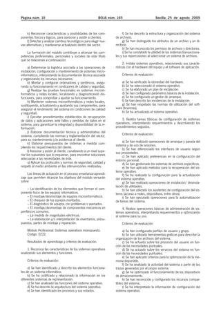 Página núm. 10                                                BOJA núm. 165                           Sevilla, 25 de agosto 2009



     k) Reconocer características y posibilidades de los com-               f) Se ha descrito la estructura y organización del sistema
ponentes físicos y lógicos, para asesorar y asistir a clientes.        de archivos.
     l) Detectar y analizar cambios tecnológicos para elegir nue-           g) Se han distinguido los atributos de un archivo y un di-
vas alternativas y mantenerse actualizado dentro del sector.           rectorio.
                                                                            h) Se han reconocido los permisos de archivos y directorios.
    La formación del módulo contribuye a alcanzar las com-                  i) Se ha constatado la utilidad de los sistemas transacciona-
petencias profesionales, personales y sociales de este título          les y sus repercusiones al seleccionar un sistema de archivos.
que se relacionan a continuación:
                                                                             2. Instala sistemas operativos, relacionando sus caracte-
      a) Determinar la logística asociada a las operaciones de         rísticas con el hardware del equipo y el software de aplicación.
instalación, configuración y mantenimiento de sistemas micro-
informáticos, interpretando la documentación técnica asociada              Criterios de evaluación:
y organizando los recursos necesarios.
      b) Montar y configurar ordenadores y periféricos, asegu-             a) Se ha verificado la idoneidad del hardware.
rando su funcionamiento en condiciones de calidad y seguridad.             b) Se ha seleccionado el sistema operativo.
      g) Realizar las pruebas funcionales en sistemas microin-             c) Se ha elaborado un plan de instalación.
formáticos y redes locales, localizando y diagnosticando dis-              d) Se han configurado parámetros básicos de la instalación.
funciones, para comprobar y ajustar su funcionamiento.                     e) Se ha configurado un gestor de arranque.
      h) Mantener sistemas microinformáticos y redes locales,              f) Se han descrito las incidencias de la instalación.
sustituyendo, actualizando y ajustando sus componentes, para               g) Se han respetado las normas de utilización del soft-
asegurar el rendimiento del sistema en condiciones de calidad          ware (licencias).
y seguridad.                                                               h) Se ha actualizado el sistema operativo.
      i) Ejecutar procedimientos establecidos de recuperación
de datos y aplicaciones ante fallos y pérdidas de datos en el              3. Realiza tareas básicas de configuración de sistemas
sistema, para garantizar la integridad y disponibilidad de la in-      operativos, interpretando requerimientos y describiendo los
formación.                                                             procedimientos seguidos.
      j) Elaborar documentación técnica y administrativa del
sistema, cumpliendo las normas y reglamentación del sector,                Criterios de evaluación:
para su mantenimiento y la asistencia al cliente.
                                                                            a) Se han realizado operaciones de arranque y parada del
      k) Elaborar presupuestos de sistemas a medida cum-               sistema y de uso de sesiones.
pliendo los requerimientos del cliente.                                     b) Se han diferenciado los interfaces de usuario según
      l) Asesorar y asistir al cliente, canalizando a un nivel supe-   sus propiedades.
rior los supuestos que lo requieran, para encontrar soluciones              c) Se han aplicado preferencias en la configuración del
adecuadas a las necesidades de éste.                                   entorno personal.
      o) Aplicar los protocolos y normas de seguridad, calidad y            d) Se han gestionado los sistemas de archivos específicos.
respeto al medio ambiente en las intervenciones realizadas.                 e) Se han aplicado métodos para la recuperación del sis-
                                                                       tema operativo.
     Las líneas de actuación en el proceso enseñanza-aprendi-               f) Se ha realizado la configuración para la actualización
zaje que permiten alcanzar los objetivos del módulo versarán           del sistema operativo.
sobre:                                                                      g) Se han realizado operaciones de instalación/ desinsta-
                                                                       lación de utilidades.
     – La identificación de los elementos que forman el com-                h) Se han utilizado los asistentes de configuración del sis-
ponente físico de los equipos informáticos.                            tema (acceso a redes, dispositivos, entre otros).
     – El montaje/desmontaje de equipos microinformáticos.                  i) Se han ejecutado operaciones para la automatización
     – El chequeo de los equipos montados.                             de tareas del sistema.
     – El diagnóstico de equipos con problemas o averiados.
     – El montaje/desmontaje de componentes mecánicos en                     4. Realiza operaciones básicas de administración de sis-
periféricos comunes.                                                   temas operativos, interpretando requerimientos y optimizando
     – La medida de magnitudes eléctricas.                             el sistema para su uso.
     – La elaboración y/o interpretación de inventarios, presu-
puestos, partes de montaje y reparación.                                   Criterios de evaluación:
     Módulo Profesional: Sistemas operativos monopuesto.                    a) Se han configurado perfiles de usuario y grupo.
     Código: 0222.                                                          b) Se han utilizado herramientas gráficas para describir la
                                                                       organización de los archivos del sistema.
     Resultados de aprendizaje y criterios de evaluación.                   c) Se ha actuado sobre los procesos del usuario en fun-
                                                                       ción de las necesidades puntuales.
     1. Reconoce las características de los sistemas operativos             d) Se ha actuado sobre los servicios del sistema en fun-
analizando sus elementos y funciones.                                  ción de las necesidades puntuales.
                                                                            e) Se han aplicado criterios para la optimización de la me-
     Criterios de evaluación:                                          moria disponible.
                                                                            f) Se ha analizado la actividad del sistema a partir de las
     a) Se han identificado y descrito los elementos funciona-         trazas generadas por el propio sistema.
les de un sistema informático.                                              g) Se ha optimizado el funcionamiento de los dispositivos
     b) Se ha codificado y relacionado la información en los           de almacenamiento.
diferentes sistemas de representación.                                      h) Se han reconocido y configurado los recursos compar-
     c) Se han analizado las funciones del sistema operativo.          tibles del sistema.
     d) Se ha descrito la arquitectura del sistema operativo.               i) Se ha interpretado la información de configuración del
     e) Se han identificado los procesos y sus estados.                sistema operativo.
 