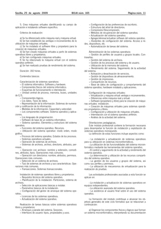 Sevilla, 25 de agosto 2009                                 BOJA núm. 165                                           Página núm. 11



     5. Crea máquinas virtuales identificando su campo de                – Configuración de las preferencias de escritorio.
aplicación e instalando software específico.                             – Estructura del árbol de directorios.
                                                                         – Compresión/Descompresión.
    Criterios de evaluación:                                             – Métodos de recuperación del sistema operativo.
                                                                         – Actualización del sistema operativo.
      a) Se ha diferenciado entre máquina real y máquina virtual.        – Agregar/eliminar/actualizar software del sistema operativo.
      b) Se han establecido las ventajas e inconvenientes de la          – Asistentes de configuración del sistema. Acceso a re-
utilización de máquinas virtuales.                                  des, dispositivos, etc.
      c) Se ha instalado el software libre y propietario para la         – Automatización de tareas del sistema.
creación de máquinas virtuales.
      d) Se han creado máquinas virtuales a partir de sistemas           Administración de los sistemas operativos:
operativos libres y propietarios.                                        – Gestión de perfiles de usuarios y grupos locales. Con-
      e) Se han configurado máquinas virtuales.                     traseñas.
      f) Se ha relacionado la máquina virtual con el sistema             – Gestión del sistema de archivos.
operativo anfitrión.                                                     – Gestión de los procesos del sistema y de usuario.
      g) Se han realizado pruebas de rendimiento del sistema.            – Utilización de la memoria del sistema.
                                                                         – Rendimiento del sistema. Seguimiento de la actividad
    Duración: 160 horas.                                            del sistema.
                                                                         – Activación y desactivación de servicios.
    Contenidos básicos:                                                  – Gestión de dispositivos de almacenamiento.
                                                                         – Gestión de impresoras.
     Caracterización de sistemas operativos:                             – Compartición de recursos.
     – El sistema informático. Software y hardware.                      – Base de datos de configuración y comportamiento del
     – Componentes físicos del sistema informático.                 sistema operativo, hardware instalado y aplicaciones.
     – Esquemas de funcionamiento e interrelación.
     – Unidad central de proceso, memoria, buses, unidades               Configuración de máquinas virtuales:
de E/S.                                                                  – Virtualización y máquina virtual: ventajas e inconvenientes.
     – Componentes lógicos.                                              – Diferencias entre máquina real y virtual.
     – Los datos. Tipos de datos.                                        – Software (propietario y libre) para la creación de máqui-
     – Representación de la información. Sistemas de numera-        nas virtuales: instalación.
ción y codificación de la información.                                   – Creación de máquinas virtuales para sistemas operati-
     – Medidas de la información. Capacidad y velocidad.            vos propietarios y libres.
     – Los componentes software. Sistema operativo y aplica-             – Configuración y utilización de máquinas virtuales.
ciones.                                                                  – Interrelación con el sistema operativo anfitrión.
     – Los lenguajes de programación.                                    – Análisis de la actividad del sistema.
     – Software de base de un sistema informático.
     – Sistema operativo. Elementos y estructura del sistema             Orientaciones pedagógicas.
operativo.                                                               Este módulo profesional contiene la formación necesaria
     – Funciones del sistema operativo. Recursos.                   para desempeñar la función de instalación y explotación de
     – Utilización del sistema operativo: modo orden, modo          sistemas operativos monopuesto.
gráfico.                                                                 La definición de estas funciones incluye aspectos como:
     – Procesos del sistema operativo. Estados de los procesos.
     – Sistemas operativos actuales.                                     - La instalación y actualización de sistemas operativos
     – Operación de sistemas de archivos.                           para su utilización en sistemas microinformáticos.
     – Sistemas de archivos, archivo, directorio, atributos, per-        - La utilización de las funcionalidades del sistema microin-
misos.                                                              formático mediante las herramientas del sistema operativo.
     – Operación con archivos: nombre y extensión, comodi-               - El control y seguimiento de la actividad y rendimiento del
nes, atributos, tipos. Operaciones más comunes.                     sistema operativo.
     – Operación con directorios: nombre, atributos, permisos.           - La determinación y utilización de los recursos comparti-
Operaciones más comunes.                                            dos del sistema operativo.
     – Selección de un sistema de archivos.                              - La gestión de los usuarios y grupos del sistema, así
     – Tipo de sistemas de archivos y sus características. Ope-     como sus perfiles y permisos.
raciones más comunes.                                                    - La utilización de mecanismos de virtualización para la
     – Transacciones. Sistemas transaccionales.                     realización de pruebas.
     Instalación de sistemas operativos libres y propietarios:           Las actividades profesionales asociadas a esta función se
     – Requisitos técnicos del sistema operativo.                   aplican en:
     – Planificación de la instalación. Particiones, sistema de
archivos.                                                               - La instalación y actualización de sistemas operativos en
     – Selección de aplicaciones básicas a instalar.                equipos independientes.
     – Parámetros básicos de la instalación.                            - La utilización avanzada del sistema operativo.
     – Configuración del gestor de arranque del sistema ope-            - La asistencia al usuario final sobre el uso del sistema
rativo.                                                             operativo.
     – Licencias de los sistemas operativos.
     – Actualización del sistema operativo.                               La formación del módulo contribuye a alcanzar los ob-
                                                                    jetivos generales de este ciclo formativo que se relacionan a
     Realización de tareas básicas sobre sistemas operativos        continuación:
libres y propietarios:
     – Arranque y parada del sistema. Sesiones.                          a) Organizar los componentes físicos y lógicos que forman
     – Interfaces de usuario: tipos, propiedades y usos.            un sistema microinformático, interpretando su documentación
 