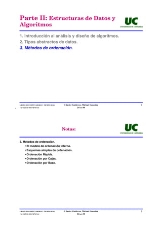 Parte II: Estructuras de Datos y
    Algoritmos                                                                   UNIVERSIDAD DE CANTABRIA




    1. Introducción al análisis y diseño de algoritmos.
    2. Tipos abstractos de datos.
    3. Métodos de ordenación.




    GRUPO DE COMPUTADORES Y TIEMPO REAL   © Javier Gutiérrez, Michael González                         1
4   FACULTAD DE CIENCIAS                               24/nov/08




                                          Notas:
                                                                                 UNIVERSIDAD DE CANTABRIA



    3. Métodos de ordenación.
         • El modelo de ordenación interna.
         • Esquemas simples de ordenación.
         • Ordenación Rápida.
         • Ordenación por Cajas.
         • Ordenación por Base.




    GRUPO DE COMPUTADORES Y TIEMPO REAL   © Javier Gutiérrez, Michael González                         2
    FACULTAD DE CIENCIAS                               24/nov/08
 