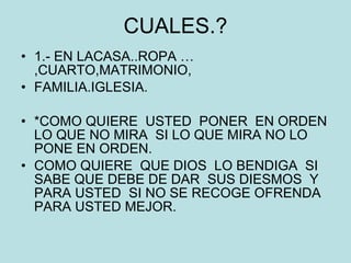 CUALES.? 1.- EN LACASA..ROPA …,CUARTO,MATRIMONIO, FAMILIA.IGLESIA. *COMO QUIERE  USTED  PONER  EN ORDEN LO QUE NO MIRA  SI LO QUE MIRA NO LO PONE EN ORDEN. COMO QUIERE  QUE DIOS  LO BENDIGA  SI SABE QUE DEBE DE DAR  SUS DIESMOS  Y  PARA USTED  SI NO SE RECOGE OFRENDA  PARA USTED MEJOR. 