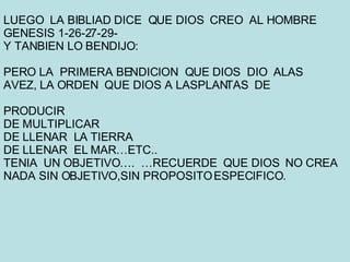 LUEGO  LA BIBLIAD DICE  QUE DIOS  CREO  AL HOMBRE GENESIS 1-26-27-29- Y TANBIEN LO BENDIJO: PERO LA  PRIMERA BENDICION  QUE DIOS  DIO  ALAS  AVEZ, LA ORDEN  QUE DIOS A LASPLANTAS  DE PRODUCIR DE MULTIPLICAR DE LLENAR  LA TIERRA DE LLENAR  EL MAR…ETC.. TENIA  UN OBJETIVO….  …RECUERDE  QUE DIOS  NO CREA NADA SIN OBJETIVO,SIN PROPOSITO ESPECIFICO. 