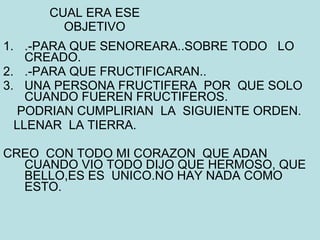 CUAL ERA ESE OBJETIVO .-PARA QUE SENOREARA..SOBRE TODO  LO CREADO. .-PARA QUE FRUCTIFICARAN.. UNA PERSONA FRUCTIFERA  POR  QUE SOLO CUANDO FUEREN FRUCTIFEROS.  PODRIAN CUMPLIRIAN  LA  SIGUIENTE ORDEN. LLENAR  LA TIERRA. CREO  CON TODO MI CORAZON  QUE ADAN CUANDO VIO TODO DIJO QUE HERMOSO, QUE BELLO,ES ES  UNICO.NO HAY NADA COMO ESTO. 